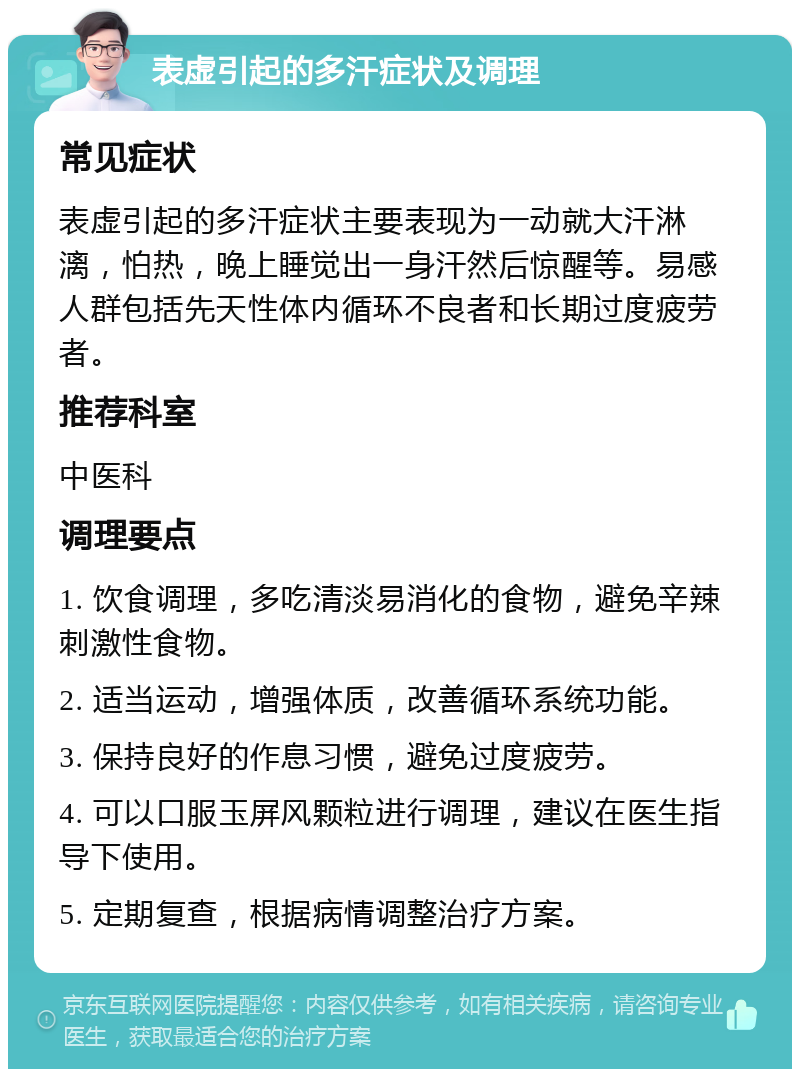 表虚引起的多汗症状及调理 常见症状 表虚引起的多汗症状主要表现为一动就大汗淋漓，怕热，晚上睡觉出一身汗然后惊醒等。易感人群包括先天性体内循环不良者和长期过度疲劳者。 推荐科室 中医科 调理要点 1. 饮食调理，多吃清淡易消化的食物，避免辛辣刺激性食物。 2. 适当运动，增强体质，改善循环系统功能。 3. 保持良好的作息习惯，避免过度疲劳。 4. 可以口服玉屏风颗粒进行调理，建议在医生指导下使用。 5. 定期复查，根据病情调整治疗方案。