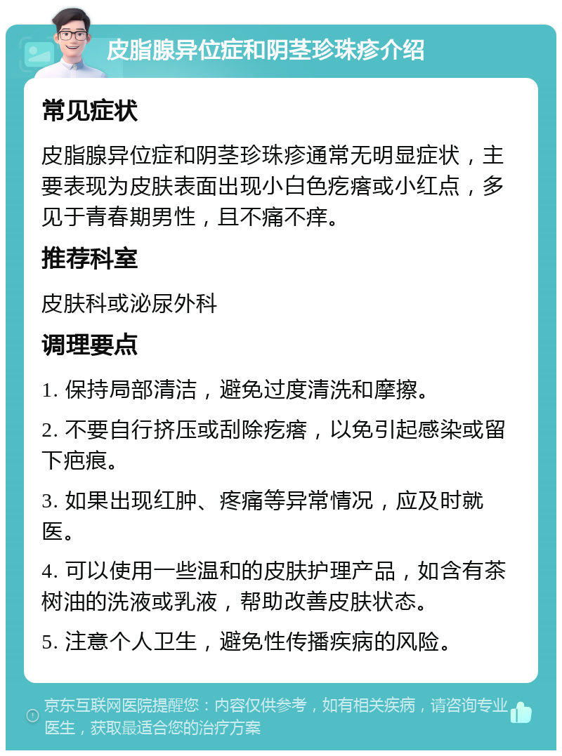 皮脂腺异位症和阴茎珍珠疹介绍 常见症状 皮脂腺异位症和阴茎珍珠疹通常无明显症状，主要表现为皮肤表面出现小白色疙瘩或小红点，多见于青春期男性，且不痛不痒。 推荐科室 皮肤科或泌尿外科 调理要点 1. 保持局部清洁，避免过度清洗和摩擦。 2. 不要自行挤压或刮除疙瘩，以免引起感染或留下疤痕。 3. 如果出现红肿、疼痛等异常情况，应及时就医。 4. 可以使用一些温和的皮肤护理产品，如含有茶树油的洗液或乳液，帮助改善皮肤状态。 5. 注意个人卫生，避免性传播疾病的风险。