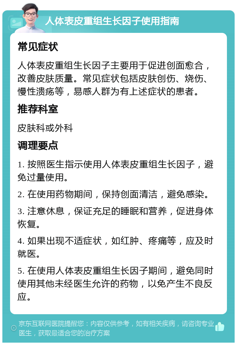 人体表皮重组生长因子使用指南 常见症状 人体表皮重组生长因子主要用于促进创面愈合，改善皮肤质量。常见症状包括皮肤创伤、烧伤、慢性溃疡等，易感人群为有上述症状的患者。 推荐科室 皮肤科或外科 调理要点 1. 按照医生指示使用人体表皮重组生长因子，避免过量使用。 2. 在使用药物期间，保持创面清洁，避免感染。 3. 注意休息，保证充足的睡眠和营养，促进身体恢复。 4. 如果出现不适症状，如红肿、疼痛等，应及时就医。 5. 在使用人体表皮重组生长因子期间，避免同时使用其他未经医生允许的药物，以免产生不良反应。