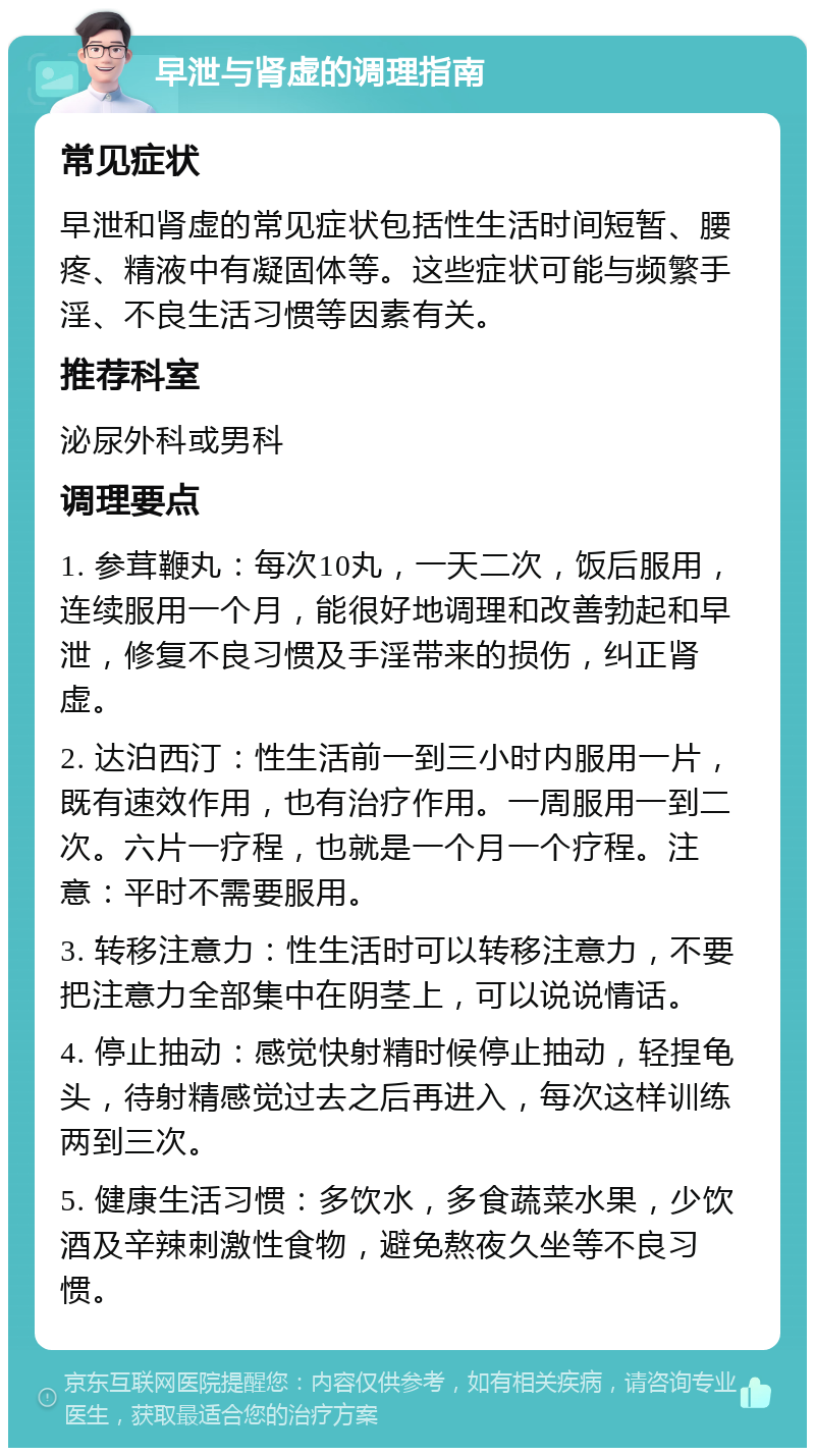 早泄与肾虚的调理指南 常见症状 早泄和肾虚的常见症状包括性生活时间短暂、腰疼、精液中有凝固体等。这些症状可能与频繁手淫、不良生活习惯等因素有关。 推荐科室 泌尿外科或男科 调理要点 1. 参茸鞭丸：每次10丸，一天二次，饭后服用，连续服用一个月，能很好地调理和改善勃起和早泄，修复不良习惯及手淫带来的损伤，纠正肾虚。 2. 达泊西汀：性生活前一到三小时内服用一片，既有速效作用，也有治疗作用。一周服用一到二次。六片一疗程，也就是一个月一个疗程。注意：平时不需要服用。 3. 转移注意力：性生活时可以转移注意力，不要把注意力全部集中在阴茎上，可以说说情话。 4. 停止抽动：感觉快射精时候停止抽动，轻捏龟头，待射精感觉过去之后再进入，每次这样训练两到三次。 5. 健康生活习惯：多饮水，多食蔬菜水果，少饮酒及辛辣刺激性食物，避免熬夜久坐等不良习惯。