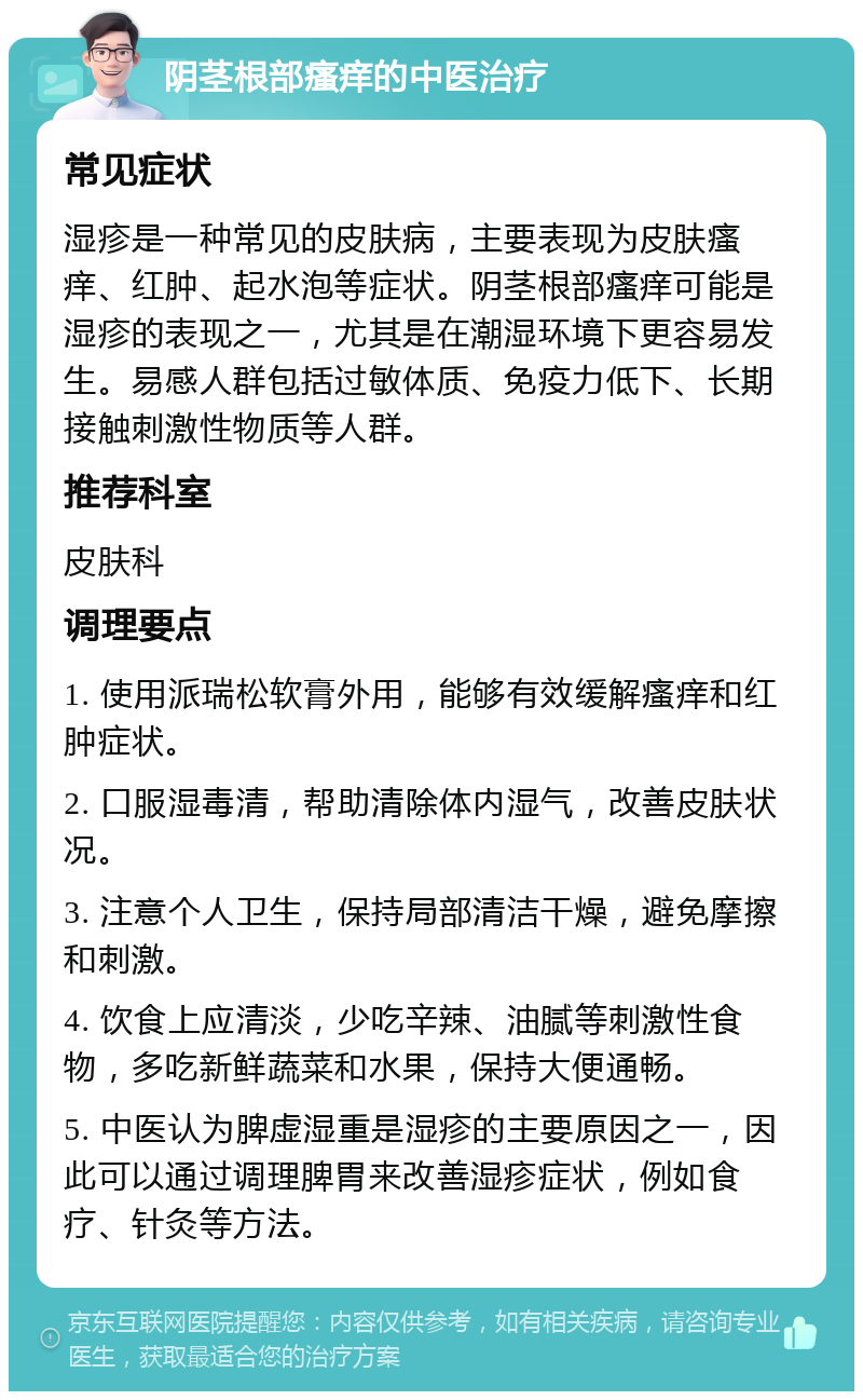 阴茎根部瘙痒的中医治疗 常见症状 湿疹是一种常见的皮肤病，主要表现为皮肤瘙痒、红肿、起水泡等症状。阴茎根部瘙痒可能是湿疹的表现之一，尤其是在潮湿环境下更容易发生。易感人群包括过敏体质、免疫力低下、长期接触刺激性物质等人群。 推荐科室 皮肤科 调理要点 1. 使用派瑞松软膏外用，能够有效缓解瘙痒和红肿症状。 2. 口服湿毒清，帮助清除体内湿气，改善皮肤状况。 3. 注意个人卫生，保持局部清洁干燥，避免摩擦和刺激。 4. 饮食上应清淡，少吃辛辣、油腻等刺激性食物，多吃新鲜蔬菜和水果，保持大便通畅。 5. 中医认为脾虚湿重是湿疹的主要原因之一，因此可以通过调理脾胃来改善湿疹症状，例如食疗、针灸等方法。