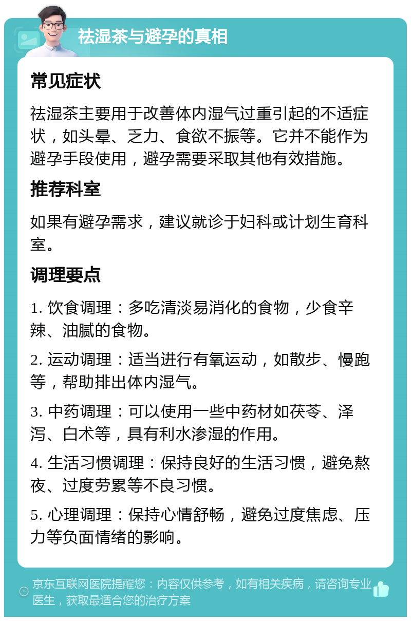 祛湿茶与避孕的真相 常见症状 祛湿茶主要用于改善体内湿气过重引起的不适症状，如头晕、乏力、食欲不振等。它并不能作为避孕手段使用，避孕需要采取其他有效措施。 推荐科室 如果有避孕需求，建议就诊于妇科或计划生育科室。 调理要点 1. 饮食调理：多吃清淡易消化的食物，少食辛辣、油腻的食物。 2. 运动调理：适当进行有氧运动，如散步、慢跑等，帮助排出体内湿气。 3. 中药调理：可以使用一些中药材如茯苓、泽泻、白术等，具有利水渗湿的作用。 4. 生活习惯调理：保持良好的生活习惯，避免熬夜、过度劳累等不良习惯。 5. 心理调理：保持心情舒畅，避免过度焦虑、压力等负面情绪的影响。