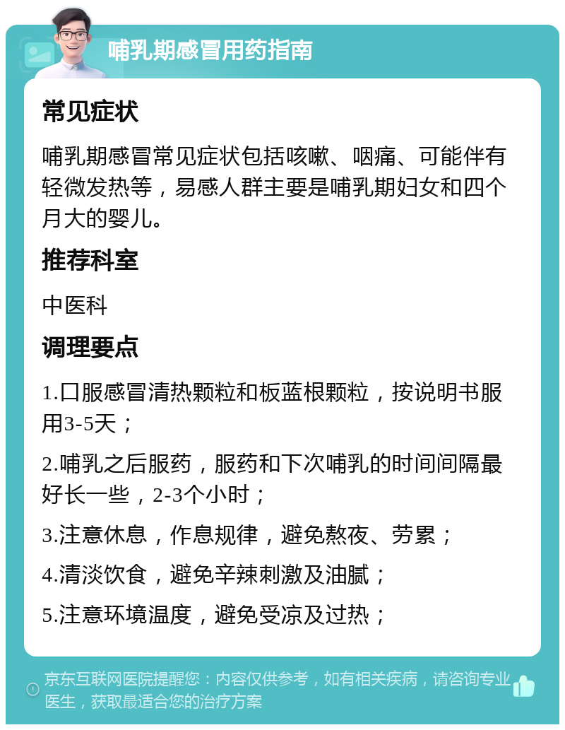 哺乳期感冒用药指南 常见症状 哺乳期感冒常见症状包括咳嗽、咽痛、可能伴有轻微发热等，易感人群主要是哺乳期妇女和四个月大的婴儿。 推荐科室 中医科 调理要点 1.口服感冒清热颗粒和板蓝根颗粒，按说明书服用3-5天； 2.哺乳之后服药，服药和下次哺乳的时间间隔最好长一些，2-3个小时； 3.注意休息，作息规律，避免熬夜、劳累； 4.清淡饮食，避免辛辣刺激及油腻； 5.注意环境温度，避免受凉及过热；