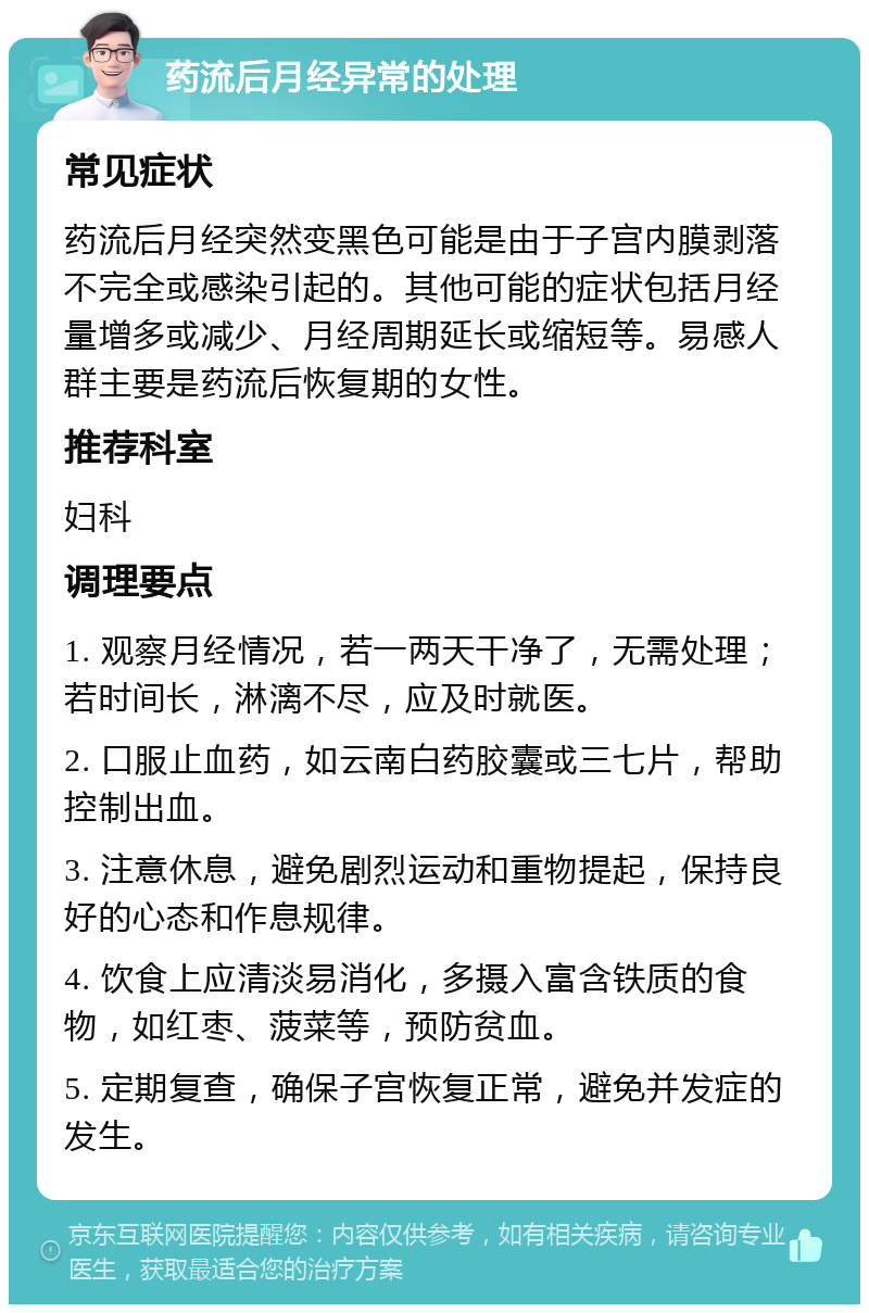 药流后月经异常的处理 常见症状 药流后月经突然变黑色可能是由于子宫内膜剥落不完全或感染引起的。其他可能的症状包括月经量增多或减少、月经周期延长或缩短等。易感人群主要是药流后恢复期的女性。 推荐科室 妇科 调理要点 1. 观察月经情况，若一两天干净了，无需处理；若时间长，淋漓不尽，应及时就医。 2. 口服止血药，如云南白药胶囊或三七片，帮助控制出血。 3. 注意休息，避免剧烈运动和重物提起，保持良好的心态和作息规律。 4. 饮食上应清淡易消化，多摄入富含铁质的食物，如红枣、菠菜等，预防贫血。 5. 定期复查，确保子宫恢复正常，避免并发症的发生。