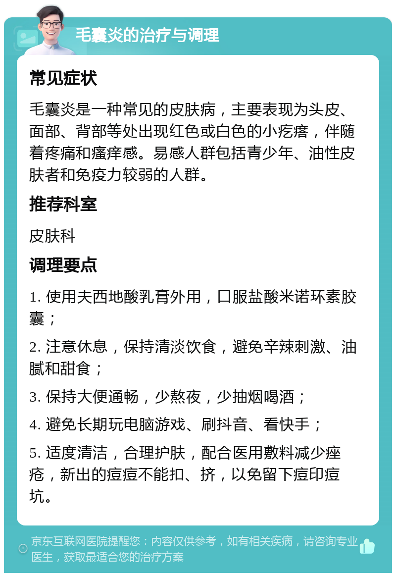 毛囊炎的治疗与调理 常见症状 毛囊炎是一种常见的皮肤病，主要表现为头皮、面部、背部等处出现红色或白色的小疙瘩，伴随着疼痛和瘙痒感。易感人群包括青少年、油性皮肤者和免疫力较弱的人群。 推荐科室 皮肤科 调理要点 1. 使用夫西地酸乳膏外用，口服盐酸米诺环素胶囊； 2. 注意休息，保持清淡饮食，避免辛辣刺激、油腻和甜食； 3. 保持大便通畅，少熬夜，少抽烟喝酒； 4. 避免长期玩电脑游戏、刷抖音、看快手； 5. 适度清洁，合理护肤，配合医用敷料减少痤疮，新出的痘痘不能扣、挤，以免留下痘印痘坑。