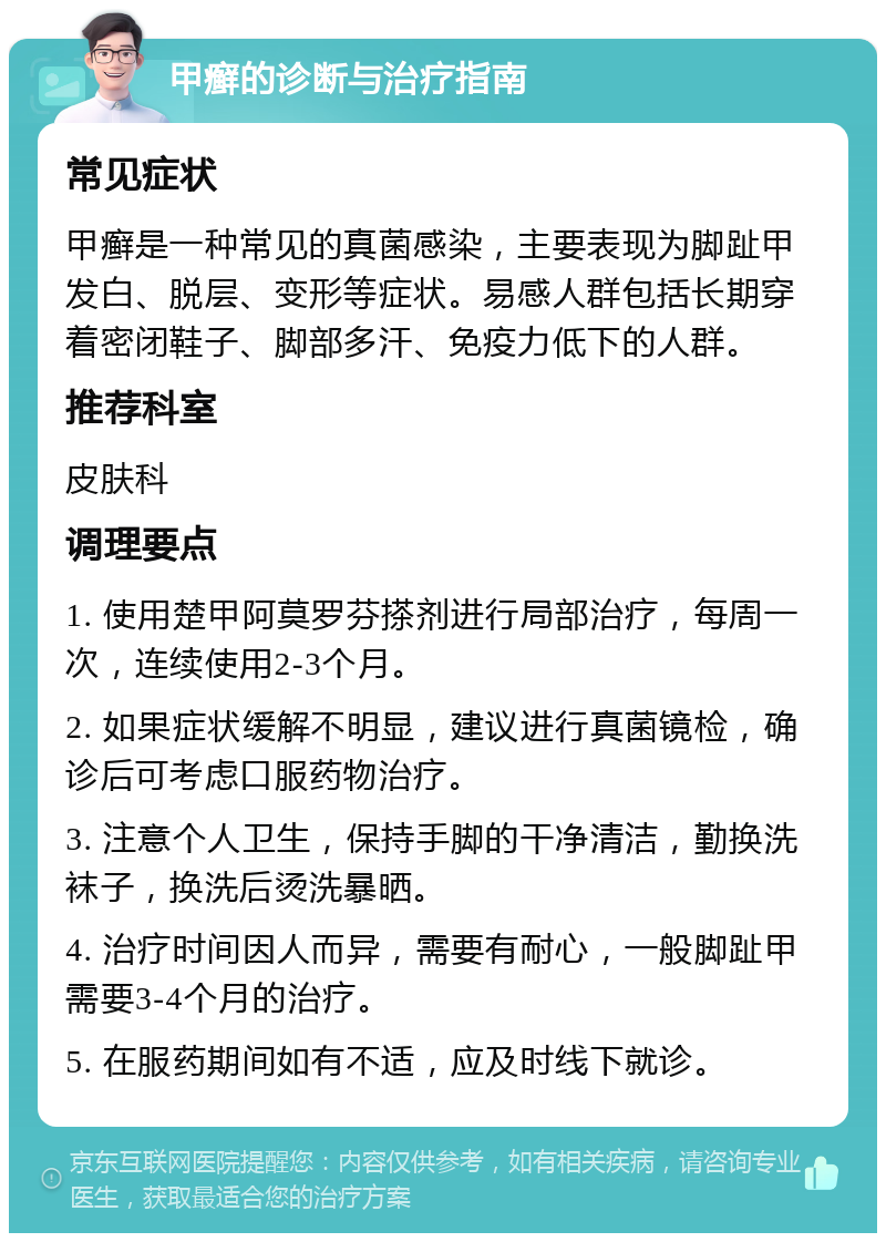 甲癣的诊断与治疗指南 常见症状 甲癣是一种常见的真菌感染，主要表现为脚趾甲发白、脱层、变形等症状。易感人群包括长期穿着密闭鞋子、脚部多汗、免疫力低下的人群。 推荐科室 皮肤科 调理要点 1. 使用楚甲阿莫罗芬搽剂进行局部治疗，每周一次，连续使用2-3个月。 2. 如果症状缓解不明显，建议进行真菌镜检，确诊后可考虑口服药物治疗。 3. 注意个人卫生，保持手脚的干净清洁，勤换洗袜子，换洗后烫洗暴晒。 4. 治疗时间因人而异，需要有耐心，一般脚趾甲需要3-4个月的治疗。 5. 在服药期间如有不适，应及时线下就诊。