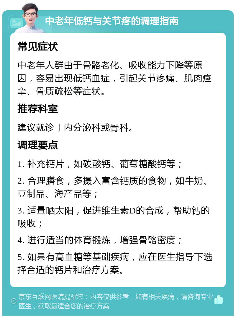 中老年低钙与关节疼的调理指南 常见症状 中老年人群由于骨骼老化、吸收能力下降等原因，容易出现低钙血症，引起关节疼痛、肌肉痉挛、骨质疏松等症状。 推荐科室 建议就诊于内分泌科或骨科。 调理要点 1. 补充钙片，如碳酸钙、葡萄糖酸钙等； 2. 合理膳食，多摄入富含钙质的食物，如牛奶、豆制品、海产品等； 3. 适量晒太阳，促进维生素D的合成，帮助钙的吸收； 4. 进行适当的体育锻炼，增强骨骼密度； 5. 如果有高血糖等基础疾病，应在医生指导下选择合适的钙片和治疗方案。