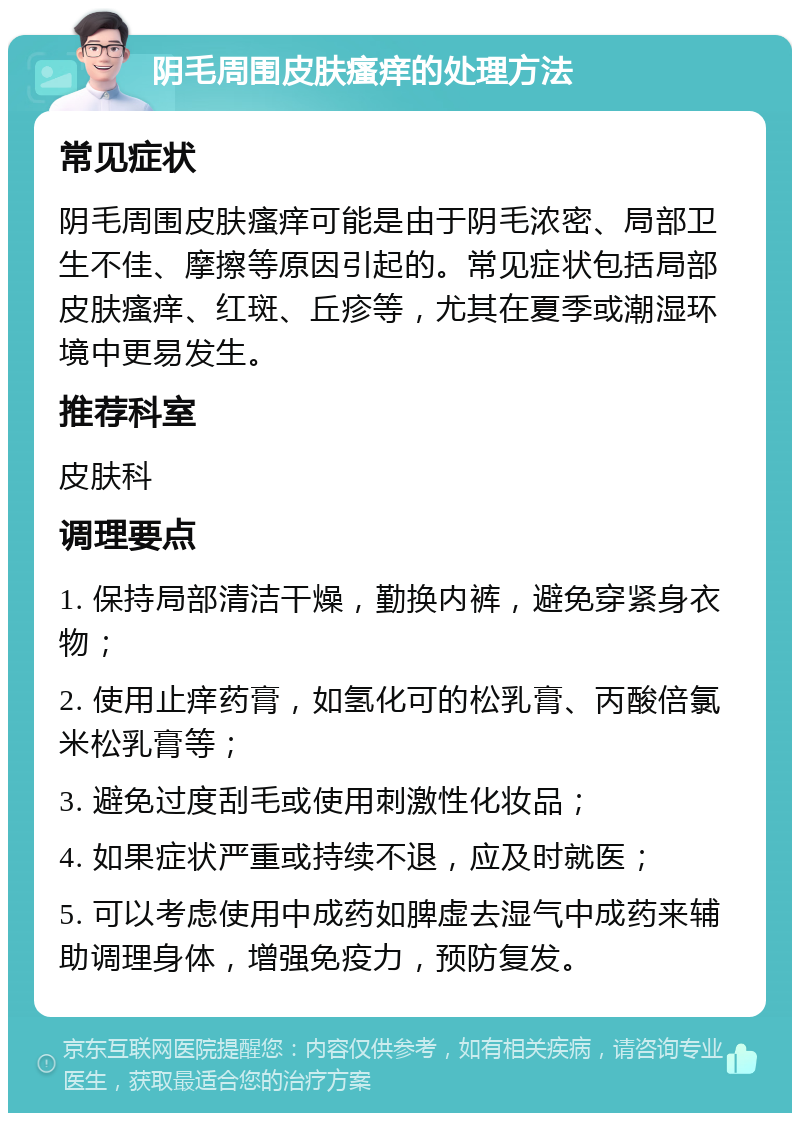 阴毛周围皮肤瘙痒的处理方法 常见症状 阴毛周围皮肤瘙痒可能是由于阴毛浓密、局部卫生不佳、摩擦等原因引起的。常见症状包括局部皮肤瘙痒、红斑、丘疹等，尤其在夏季或潮湿环境中更易发生。 推荐科室 皮肤科 调理要点 1. 保持局部清洁干燥，勤换内裤，避免穿紧身衣物； 2. 使用止痒药膏，如氢化可的松乳膏、丙酸倍氯米松乳膏等； 3. 避免过度刮毛或使用刺激性化妆品； 4. 如果症状严重或持续不退，应及时就医； 5. 可以考虑使用中成药如脾虚去湿气中成药来辅助调理身体，增强免疫力，预防复发。