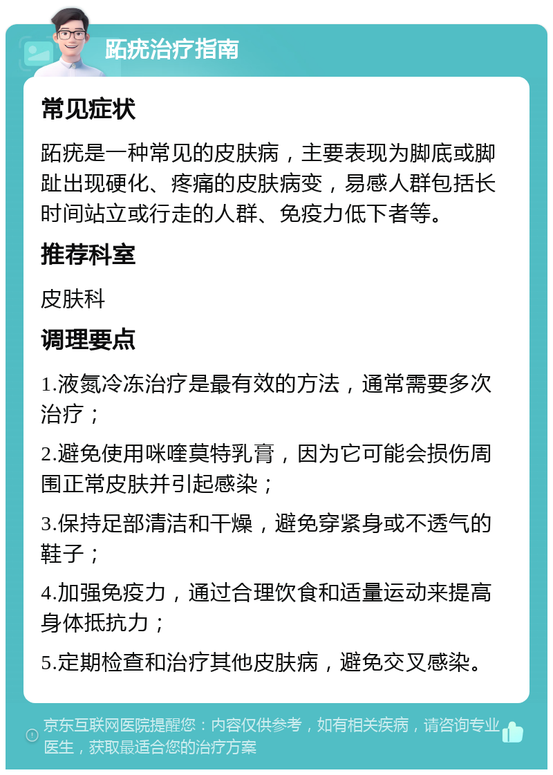 跖疣治疗指南 常见症状 跖疣是一种常见的皮肤病，主要表现为脚底或脚趾出现硬化、疼痛的皮肤病变，易感人群包括长时间站立或行走的人群、免疫力低下者等。 推荐科室 皮肤科 调理要点 1.液氮冷冻治疗是最有效的方法，通常需要多次治疗； 2.避免使用咪喹莫特乳膏，因为它可能会损伤周围正常皮肤并引起感染； 3.保持足部清洁和干燥，避免穿紧身或不透气的鞋子； 4.加强免疫力，通过合理饮食和适量运动来提高身体抵抗力； 5.定期检查和治疗其他皮肤病，避免交叉感染。