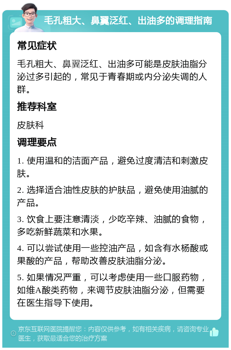 毛孔粗大、鼻翼泛红、出油多的调理指南 常见症状 毛孔粗大、鼻翼泛红、出油多可能是皮肤油脂分泌过多引起的，常见于青春期或内分泌失调的人群。 推荐科室 皮肤科 调理要点 1. 使用温和的洁面产品，避免过度清洁和刺激皮肤。 2. 选择适合油性皮肤的护肤品，避免使用油腻的产品。 3. 饮食上要注意清淡，少吃辛辣、油腻的食物，多吃新鲜蔬菜和水果。 4. 可以尝试使用一些控油产品，如含有水杨酸或果酸的产品，帮助改善皮肤油脂分泌。 5. 如果情况严重，可以考虑使用一些口服药物，如维A酸类药物，来调节皮肤油脂分泌，但需要在医生指导下使用。