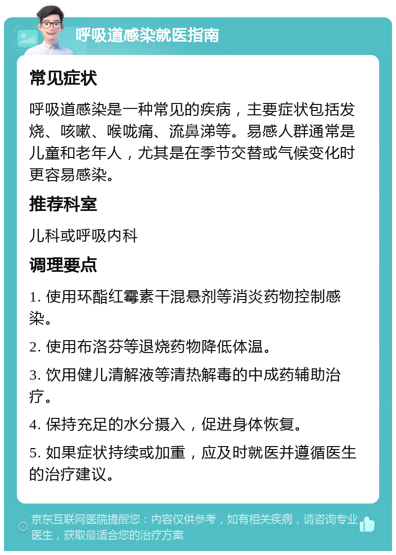 呼吸道感染就医指南 常见症状 呼吸道感染是一种常见的疾病，主要症状包括发烧、咳嗽、喉咙痛、流鼻涕等。易感人群通常是儿童和老年人，尤其是在季节交替或气候变化时更容易感染。 推荐科室 儿科或呼吸内科 调理要点 1. 使用环酯红霉素干混悬剂等消炎药物控制感染。 2. 使用布洛芬等退烧药物降低体温。 3. 饮用健儿清解液等清热解毒的中成药辅助治疗。 4. 保持充足的水分摄入，促进身体恢复。 5. 如果症状持续或加重，应及时就医并遵循医生的治疗建议。