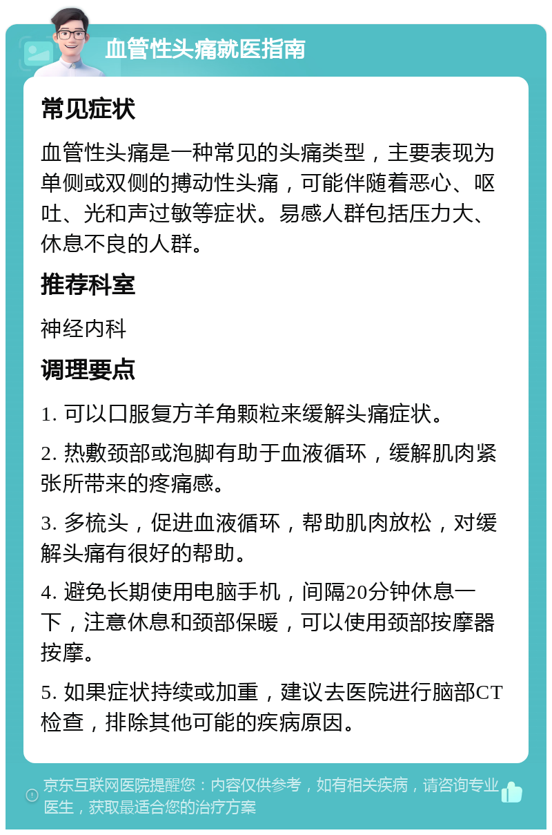 血管性头痛就医指南 常见症状 血管性头痛是一种常见的头痛类型，主要表现为单侧或双侧的搏动性头痛，可能伴随着恶心、呕吐、光和声过敏等症状。易感人群包括压力大、休息不良的人群。 推荐科室 神经内科 调理要点 1. 可以口服复方羊角颗粒来缓解头痛症状。 2. 热敷颈部或泡脚有助于血液循环，缓解肌肉紧张所带来的疼痛感。 3. 多梳头，促进血液循环，帮助肌肉放松，对缓解头痛有很好的帮助。 4. 避免长期使用电脑手机，间隔20分钟休息一下，注意休息和颈部保暖，可以使用颈部按摩器按摩。 5. 如果症状持续或加重，建议去医院进行脑部CT检查，排除其他可能的疾病原因。