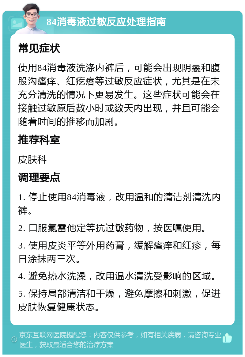 84消毒液过敏反应处理指南 常见症状 使用84消毒液洗涤内裤后，可能会出现阴囊和腹股沟瘙痒、红疙瘩等过敏反应症状，尤其是在未充分清洗的情况下更易发生。这些症状可能会在接触过敏原后数小时或数天内出现，并且可能会随着时间的推移而加剧。 推荐科室 皮肤科 调理要点 1. 停止使用84消毒液，改用温和的清洁剂清洗内裤。 2. 口服氯雷他定等抗过敏药物，按医嘱使用。 3. 使用皮炎平等外用药膏，缓解瘙痒和红疹，每日涂抹两三次。 4. 避免热水洗澡，改用温水清洗受影响的区域。 5. 保持局部清洁和干燥，避免摩擦和刺激，促进皮肤恢复健康状态。