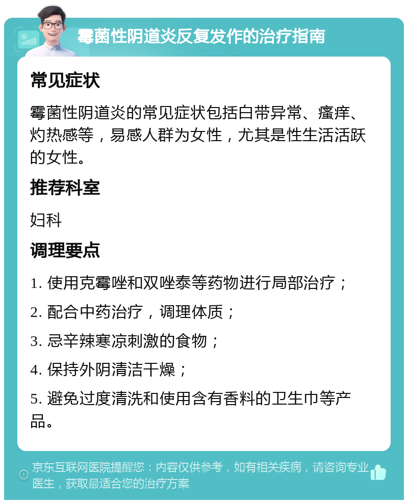 霉菌性阴道炎反复发作的治疗指南 常见症状 霉菌性阴道炎的常见症状包括白带异常、瘙痒、灼热感等，易感人群为女性，尤其是性生活活跃的女性。 推荐科室 妇科 调理要点 1. 使用克霉唑和双唑泰等药物进行局部治疗； 2. 配合中药治疗，调理体质； 3. 忌辛辣寒凉刺激的食物； 4. 保持外阴清洁干燥； 5. 避免过度清洗和使用含有香料的卫生巾等产品。