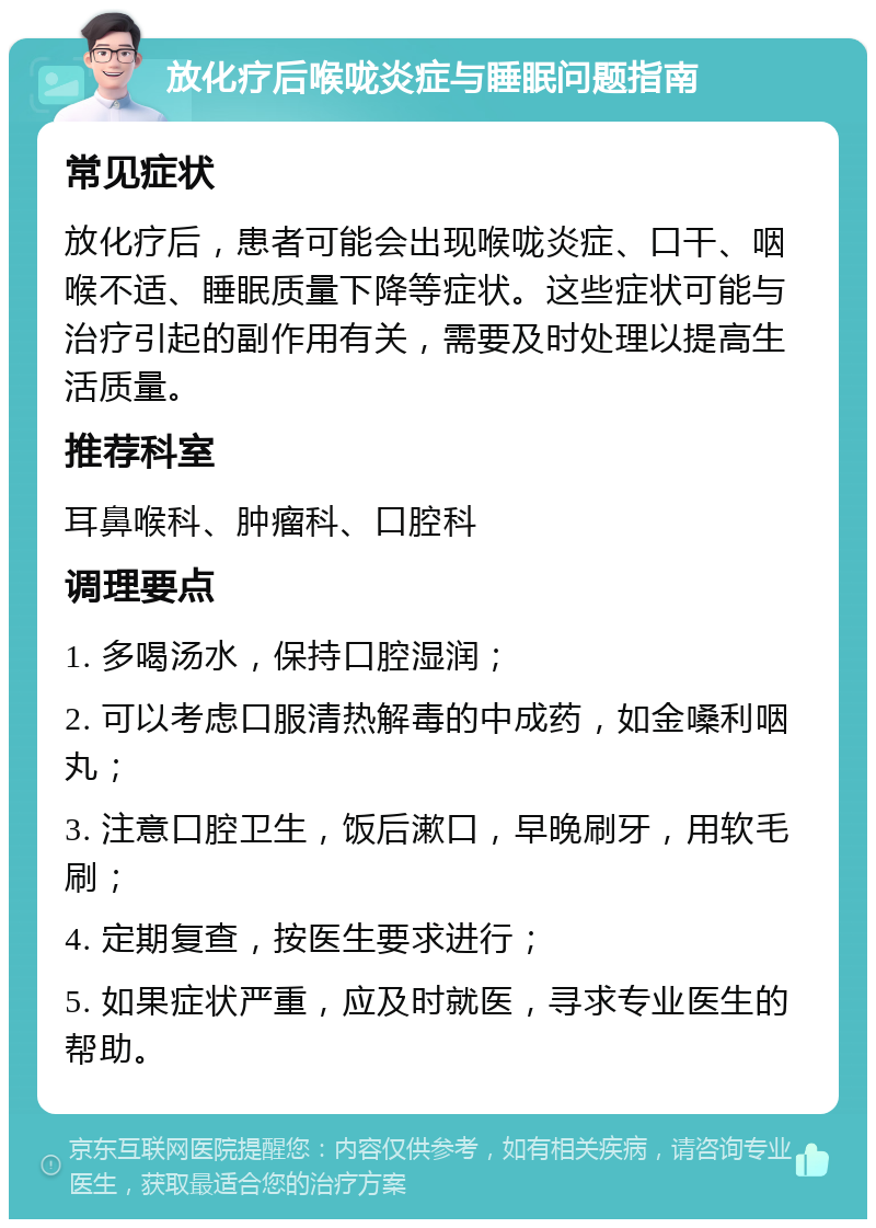 放化疗后喉咙炎症与睡眠问题指南 常见症状 放化疗后，患者可能会出现喉咙炎症、口干、咽喉不适、睡眠质量下降等症状。这些症状可能与治疗引起的副作用有关，需要及时处理以提高生活质量。 推荐科室 耳鼻喉科、肿瘤科、口腔科 调理要点 1. 多喝汤水，保持口腔湿润； 2. 可以考虑口服清热解毒的中成药，如金嗓利咽丸； 3. 注意口腔卫生，饭后漱口，早晚刷牙，用软毛刷； 4. 定期复查，按医生要求进行； 5. 如果症状严重，应及时就医，寻求专业医生的帮助。