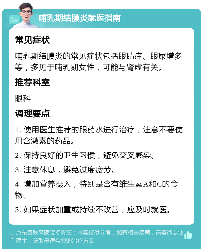 哺乳期结膜炎就医指南 常见症状 哺乳期结膜炎的常见症状包括眼睛痒、眼屎增多等，多见于哺乳期女性，可能与肾虚有关。 推荐科室 眼科 调理要点 1. 使用医生推荐的眼药水进行治疗，注意不要使用含激素的药品。 2. 保持良好的卫生习惯，避免交叉感染。 3. 注意休息，避免过度疲劳。 4. 增加营养摄入，特别是含有维生素A和C的食物。 5. 如果症状加重或持续不改善，应及时就医。