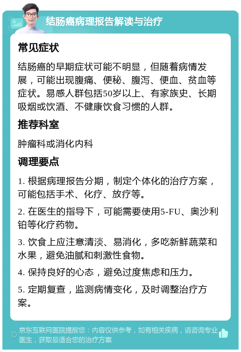 结肠癌病理报告解读与治疗 常见症状 结肠癌的早期症状可能不明显，但随着病情发展，可能出现腹痛、便秘、腹泻、便血、贫血等症状。易感人群包括50岁以上、有家族史、长期吸烟或饮酒、不健康饮食习惯的人群。 推荐科室 肿瘤科或消化内科 调理要点 1. 根据病理报告分期，制定个体化的治疗方案，可能包括手术、化疗、放疗等。 2. 在医生的指导下，可能需要使用5-FU、奥沙利铂等化疗药物。 3. 饮食上应注意清淡、易消化，多吃新鲜蔬菜和水果，避免油腻和刺激性食物。 4. 保持良好的心态，避免过度焦虑和压力。 5. 定期复查，监测病情变化，及时调整治疗方案。