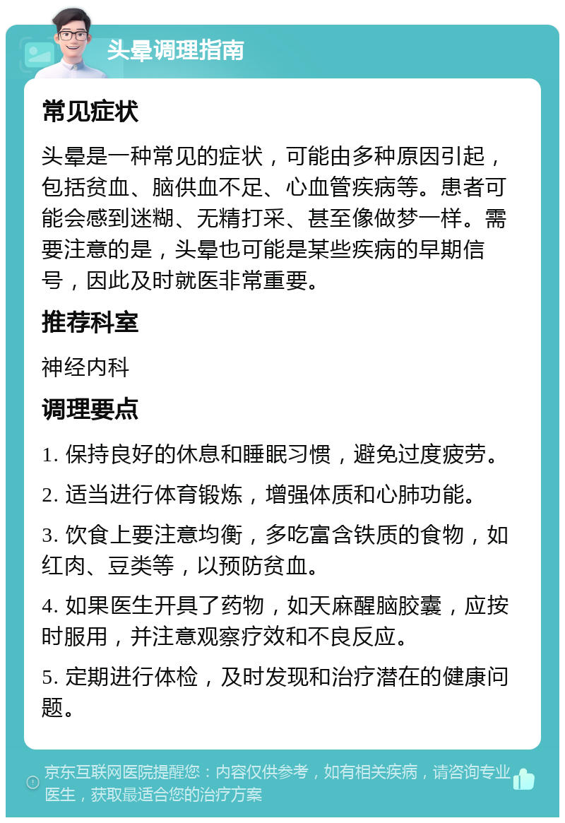 头晕调理指南 常见症状 头晕是一种常见的症状，可能由多种原因引起，包括贫血、脑供血不足、心血管疾病等。患者可能会感到迷糊、无精打采、甚至像做梦一样。需要注意的是，头晕也可能是某些疾病的早期信号，因此及时就医非常重要。 推荐科室 神经内科 调理要点 1. 保持良好的休息和睡眠习惯，避免过度疲劳。 2. 适当进行体育锻炼，增强体质和心肺功能。 3. 饮食上要注意均衡，多吃富含铁质的食物，如红肉、豆类等，以预防贫血。 4. 如果医生开具了药物，如天麻醒脑胶囊，应按时服用，并注意观察疗效和不良反应。 5. 定期进行体检，及时发现和治疗潜在的健康问题。