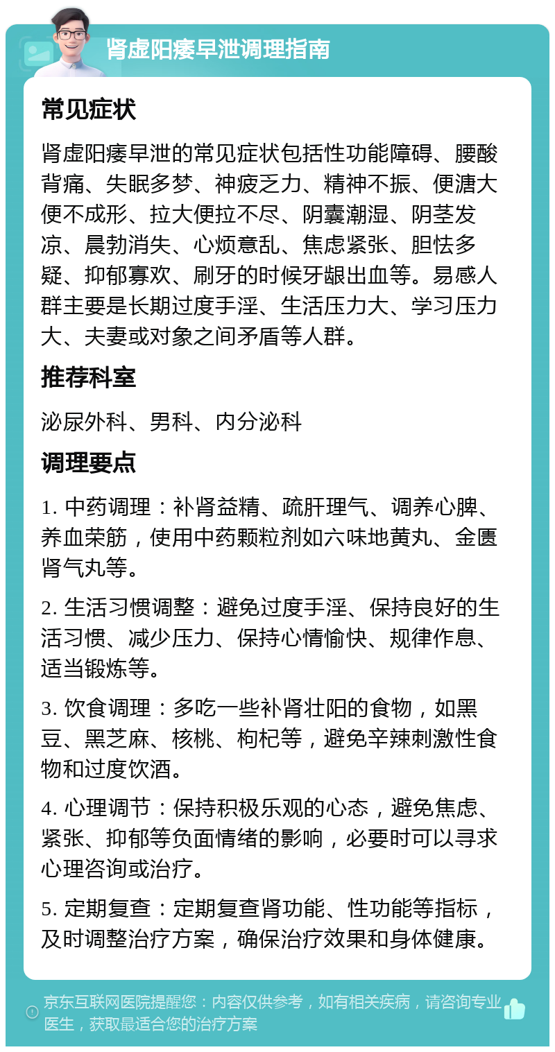 肾虚阳痿早泄调理指南 常见症状 肾虚阳痿早泄的常见症状包括性功能障碍、腰酸背痛、失眠多梦、神疲乏力、精神不振、便溏大便不成形、拉大便拉不尽、阴囊潮湿、阴茎发凉、晨勃消失、心烦意乱、焦虑紧张、胆怯多疑、抑郁寡欢、刷牙的时候牙龈出血等。易感人群主要是长期过度手淫、生活压力大、学习压力大、夫妻或对象之间矛盾等人群。 推荐科室 泌尿外科、男科、内分泌科 调理要点 1. 中药调理：补肾益精、疏肝理气、调养心脾、养血荣筋，使用中药颗粒剂如六味地黄丸、金匮肾气丸等。 2. 生活习惯调整：避免过度手淫、保持良好的生活习惯、减少压力、保持心情愉快、规律作息、适当锻炼等。 3. 饮食调理：多吃一些补肾壮阳的食物，如黑豆、黑芝麻、核桃、枸杞等，避免辛辣刺激性食物和过度饮酒。 4. 心理调节：保持积极乐观的心态，避免焦虑、紧张、抑郁等负面情绪的影响，必要时可以寻求心理咨询或治疗。 5. 定期复查：定期复查肾功能、性功能等指标，及时调整治疗方案，确保治疗效果和身体健康。