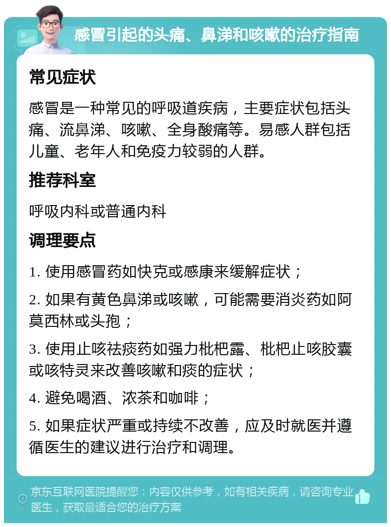 感冒引起的头痛、鼻涕和咳嗽的治疗指南 常见症状 感冒是一种常见的呼吸道疾病，主要症状包括头痛、流鼻涕、咳嗽、全身酸痛等。易感人群包括儿童、老年人和免疫力较弱的人群。 推荐科室 呼吸内科或普通内科 调理要点 1. 使用感冒药如快克或感康来缓解症状； 2. 如果有黄色鼻涕或咳嗽，可能需要消炎药如阿莫西林或头孢； 3. 使用止咳祛痰药如强力枇杷露、枇杷止咳胶囊或咳特灵来改善咳嗽和痰的症状； 4. 避免喝酒、浓茶和咖啡； 5. 如果症状严重或持续不改善，应及时就医并遵循医生的建议进行治疗和调理。