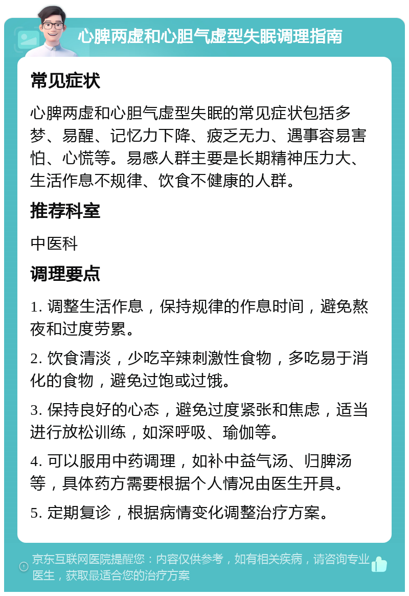 心脾两虚和心胆气虚型失眠调理指南 常见症状 心脾两虚和心胆气虚型失眠的常见症状包括多梦、易醒、记忆力下降、疲乏无力、遇事容易害怕、心慌等。易感人群主要是长期精神压力大、生活作息不规律、饮食不健康的人群。 推荐科室 中医科 调理要点 1. 调整生活作息，保持规律的作息时间，避免熬夜和过度劳累。 2. 饮食清淡，少吃辛辣刺激性食物，多吃易于消化的食物，避免过饱或过饿。 3. 保持良好的心态，避免过度紧张和焦虑，适当进行放松训练，如深呼吸、瑜伽等。 4. 可以服用中药调理，如补中益气汤、归脾汤等，具体药方需要根据个人情况由医生开具。 5. 定期复诊，根据病情变化调整治疗方案。