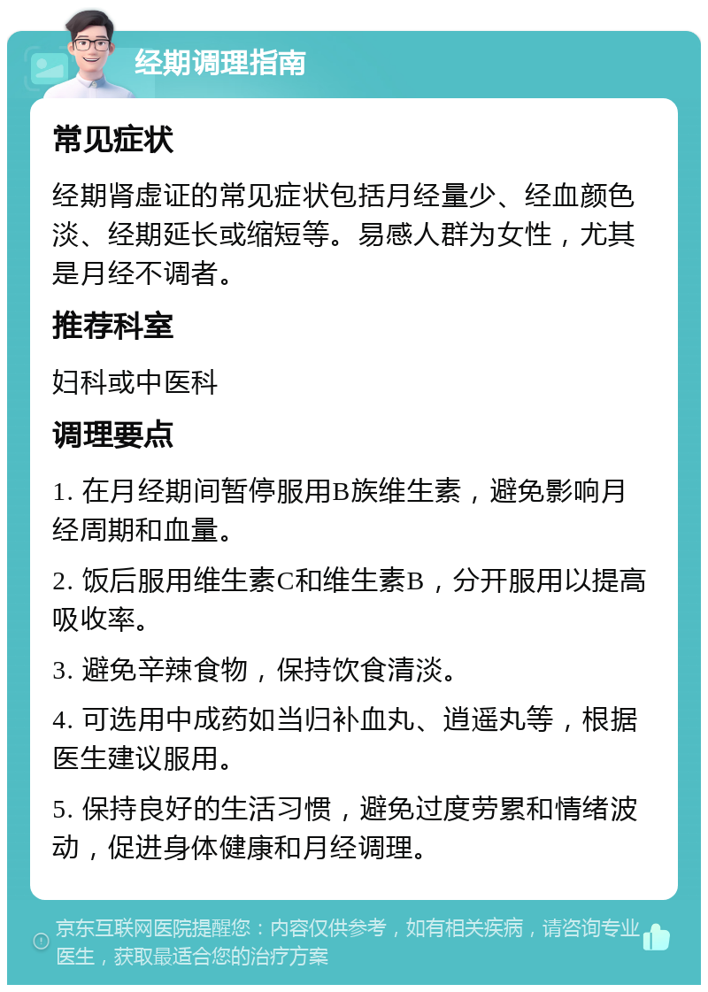 经期调理指南 常见症状 经期肾虚证的常见症状包括月经量少、经血颜色淡、经期延长或缩短等。易感人群为女性，尤其是月经不调者。 推荐科室 妇科或中医科 调理要点 1. 在月经期间暂停服用B族维生素，避免影响月经周期和血量。 2. 饭后服用维生素C和维生素B，分开服用以提高吸收率。 3. 避免辛辣食物，保持饮食清淡。 4. 可选用中成药如当归补血丸、逍遥丸等，根据医生建议服用。 5. 保持良好的生活习惯，避免过度劳累和情绪波动，促进身体健康和月经调理。