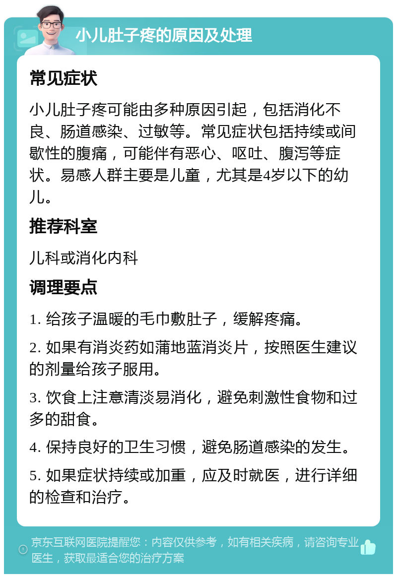 小儿肚子疼的原因及处理 常见症状 小儿肚子疼可能由多种原因引起，包括消化不良、肠道感染、过敏等。常见症状包括持续或间歇性的腹痛，可能伴有恶心、呕吐、腹泻等症状。易感人群主要是儿童，尤其是4岁以下的幼儿。 推荐科室 儿科或消化内科 调理要点 1. 给孩子温暖的毛巾敷肚子，缓解疼痛。 2. 如果有消炎药如蒲地蓝消炎片，按照医生建议的剂量给孩子服用。 3. 饮食上注意清淡易消化，避免刺激性食物和过多的甜食。 4. 保持良好的卫生习惯，避免肠道感染的发生。 5. 如果症状持续或加重，应及时就医，进行详细的检查和治疗。