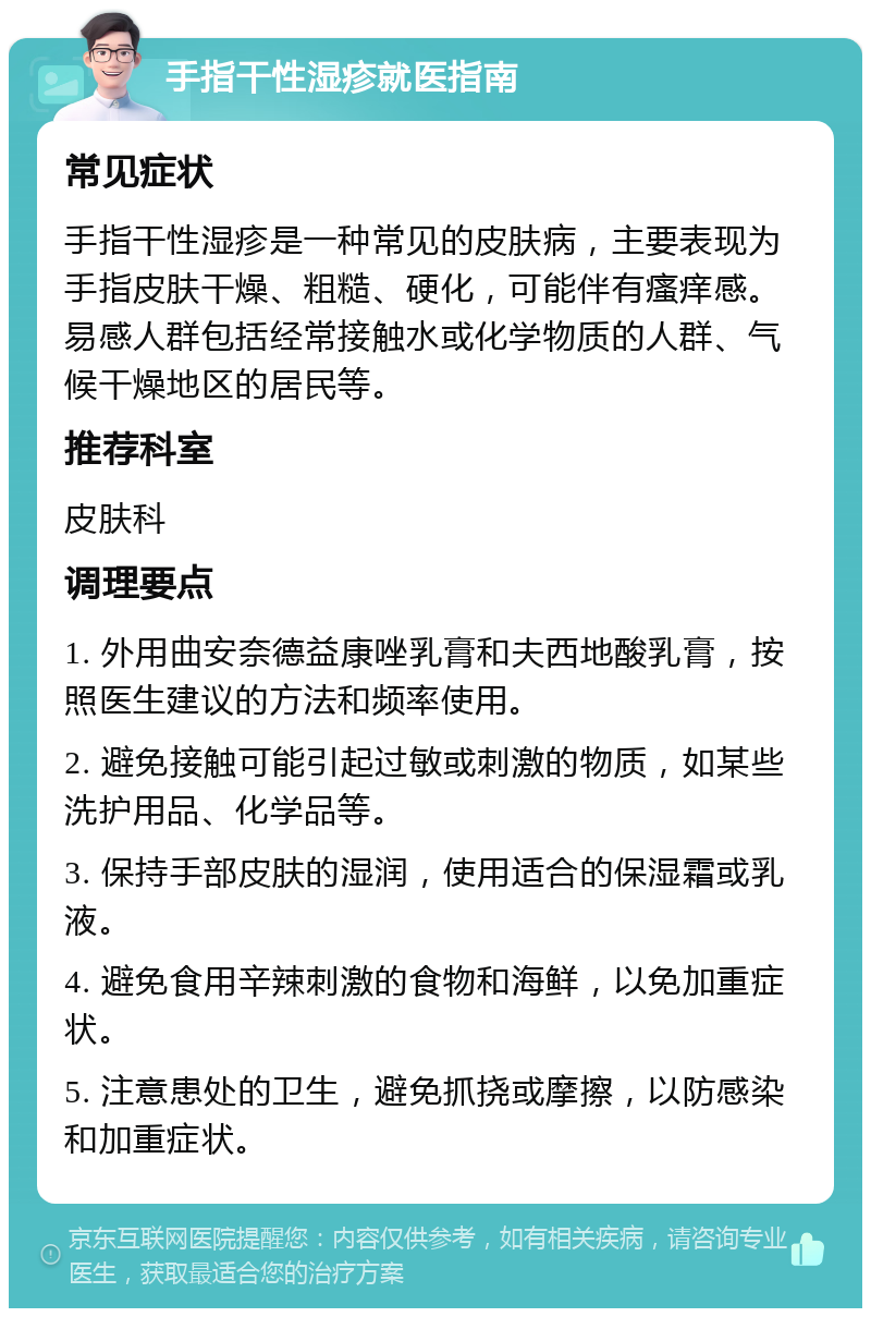 手指干性湿疹就医指南 常见症状 手指干性湿疹是一种常见的皮肤病，主要表现为手指皮肤干燥、粗糙、硬化，可能伴有瘙痒感。易感人群包括经常接触水或化学物质的人群、气候干燥地区的居民等。 推荐科室 皮肤科 调理要点 1. 外用曲安奈德益康唑乳膏和夫西地酸乳膏，按照医生建议的方法和频率使用。 2. 避免接触可能引起过敏或刺激的物质，如某些洗护用品、化学品等。 3. 保持手部皮肤的湿润，使用适合的保湿霜或乳液。 4. 避免食用辛辣刺激的食物和海鲜，以免加重症状。 5. 注意患处的卫生，避免抓挠或摩擦，以防感染和加重症状。