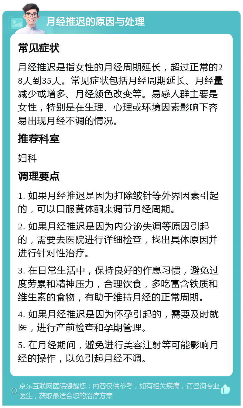 月经推迟的原因与处理 常见症状 月经推迟是指女性的月经周期延长，超过正常的28天到35天。常见症状包括月经周期延长、月经量减少或增多、月经颜色改变等。易感人群主要是女性，特别是在生理、心理或环境因素影响下容易出现月经不调的情况。 推荐科室 妇科 调理要点 1. 如果月经推迟是因为打除皱针等外界因素引起的，可以口服黄体酮来调节月经周期。 2. 如果月经推迟是因为内分泌失调等原因引起的，需要去医院进行详细检查，找出具体原因并进行针对性治疗。 3. 在日常生活中，保持良好的作息习惯，避免过度劳累和精神压力，合理饮食，多吃富含铁质和维生素的食物，有助于维持月经的正常周期。 4. 如果月经推迟是因为怀孕引起的，需要及时就医，进行产前检查和孕期管理。 5. 在月经期间，避免进行美容注射等可能影响月经的操作，以免引起月经不调。