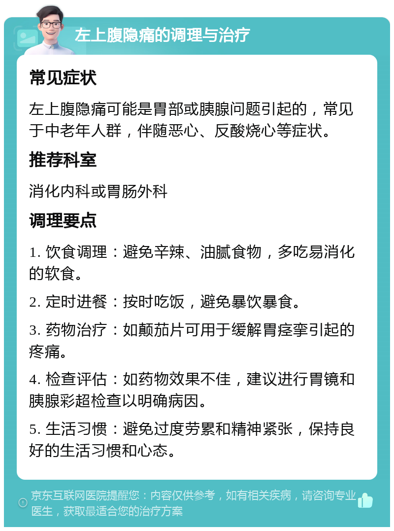 左上腹隐痛的调理与治疗 常见症状 左上腹隐痛可能是胃部或胰腺问题引起的，常见于中老年人群，伴随恶心、反酸烧心等症状。 推荐科室 消化内科或胃肠外科 调理要点 1. 饮食调理：避免辛辣、油腻食物，多吃易消化的软食。 2. 定时进餐：按时吃饭，避免暴饮暴食。 3. 药物治疗：如颠茄片可用于缓解胃痉挛引起的疼痛。 4. 检查评估：如药物效果不佳，建议进行胃镜和胰腺彩超检查以明确病因。 5. 生活习惯：避免过度劳累和精神紧张，保持良好的生活习惯和心态。