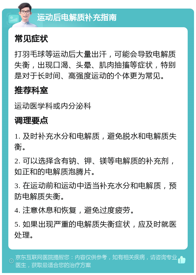 运动后电解质补充指南 常见症状 打羽毛球等运动后大量出汗，可能会导致电解质失衡，出现口渴、头晕、肌肉抽搐等症状，特别是对于长时间、高强度运动的个体更为常见。 推荐科室 运动医学科或内分泌科 调理要点 1. 及时补充水分和电解质，避免脱水和电解质失衡。 2. 可以选择含有钠、钾、镁等电解质的补充剂，如正和的电解质泡腾片。 3. 在运动前和运动中适当补充水分和电解质，预防电解质失衡。 4. 注意休息和恢复，避免过度疲劳。 5. 如果出现严重的电解质失衡症状，应及时就医处理。