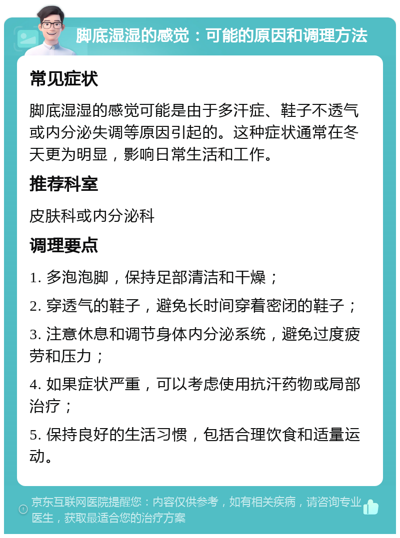 脚底湿湿的感觉：可能的原因和调理方法 常见症状 脚底湿湿的感觉可能是由于多汗症、鞋子不透气或内分泌失调等原因引起的。这种症状通常在冬天更为明显，影响日常生活和工作。 推荐科室 皮肤科或内分泌科 调理要点 1. 多泡泡脚，保持足部清洁和干燥； 2. 穿透气的鞋子，避免长时间穿着密闭的鞋子； 3. 注意休息和调节身体内分泌系统，避免过度疲劳和压力； 4. 如果症状严重，可以考虑使用抗汗药物或局部治疗； 5. 保持良好的生活习惯，包括合理饮食和适量运动。