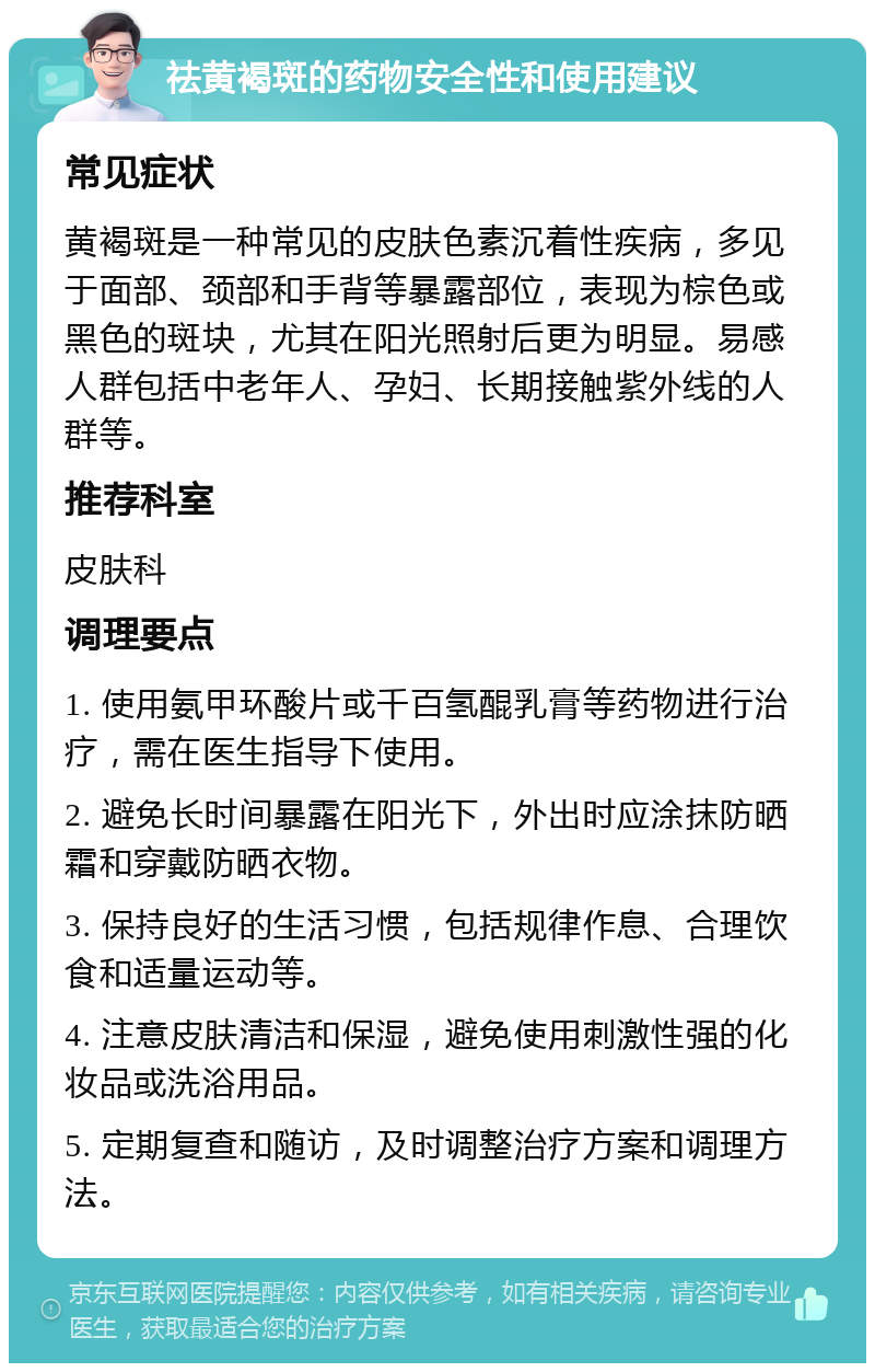 祛黄褐斑的药物安全性和使用建议 常见症状 黄褐斑是一种常见的皮肤色素沉着性疾病，多见于面部、颈部和手背等暴露部位，表现为棕色或黑色的斑块，尤其在阳光照射后更为明显。易感人群包括中老年人、孕妇、长期接触紫外线的人群等。 推荐科室 皮肤科 调理要点 1. 使用氨甲环酸片或千百氢醌乳膏等药物进行治疗，需在医生指导下使用。 2. 避免长时间暴露在阳光下，外出时应涂抹防晒霜和穿戴防晒衣物。 3. 保持良好的生活习惯，包括规律作息、合理饮食和适量运动等。 4. 注意皮肤清洁和保湿，避免使用刺激性强的化妆品或洗浴用品。 5. 定期复查和随访，及时调整治疗方案和调理方法。