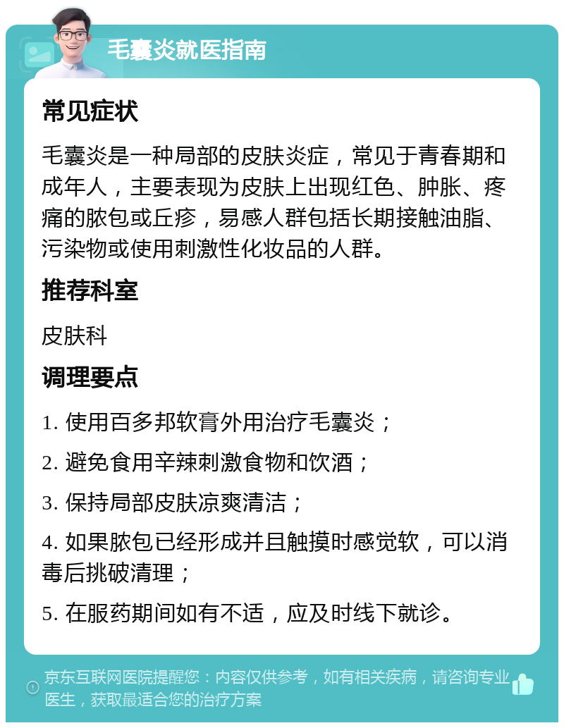 毛囊炎就医指南 常见症状 毛囊炎是一种局部的皮肤炎症，常见于青春期和成年人，主要表现为皮肤上出现红色、肿胀、疼痛的脓包或丘疹，易感人群包括长期接触油脂、污染物或使用刺激性化妆品的人群。 推荐科室 皮肤科 调理要点 1. 使用百多邦软膏外用治疗毛囊炎； 2. 避免食用辛辣刺激食物和饮酒； 3. 保持局部皮肤凉爽清洁； 4. 如果脓包已经形成并且触摸时感觉软，可以消毒后挑破清理； 5. 在服药期间如有不适，应及时线下就诊。