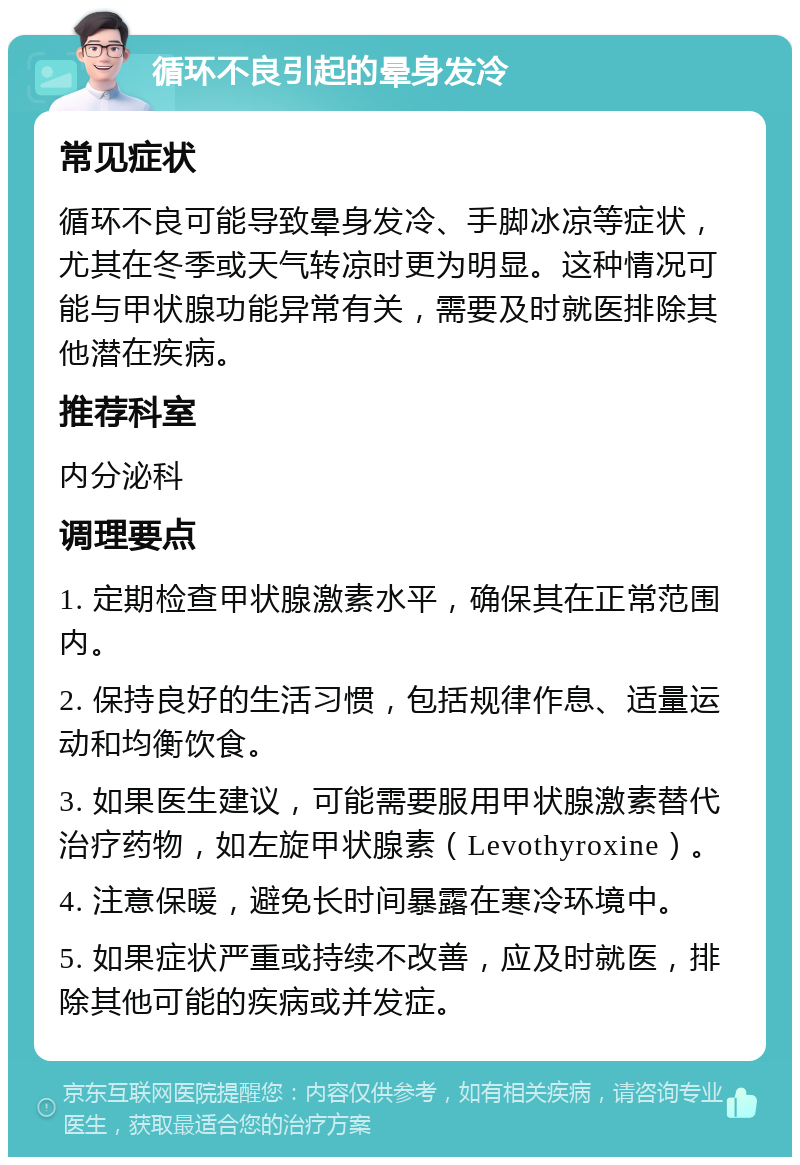 循环不良引起的晕身发冷 常见症状 循环不良可能导致晕身发冷、手脚冰凉等症状，尤其在冬季或天气转凉时更为明显。这种情况可能与甲状腺功能异常有关，需要及时就医排除其他潜在疾病。 推荐科室 内分泌科 调理要点 1. 定期检查甲状腺激素水平，确保其在正常范围内。 2. 保持良好的生活习惯，包括规律作息、适量运动和均衡饮食。 3. 如果医生建议，可能需要服用甲状腺激素替代治疗药物，如左旋甲状腺素（Levothyroxine）。 4. 注意保暖，避免长时间暴露在寒冷环境中。 5. 如果症状严重或持续不改善，应及时就医，排除其他可能的疾病或并发症。