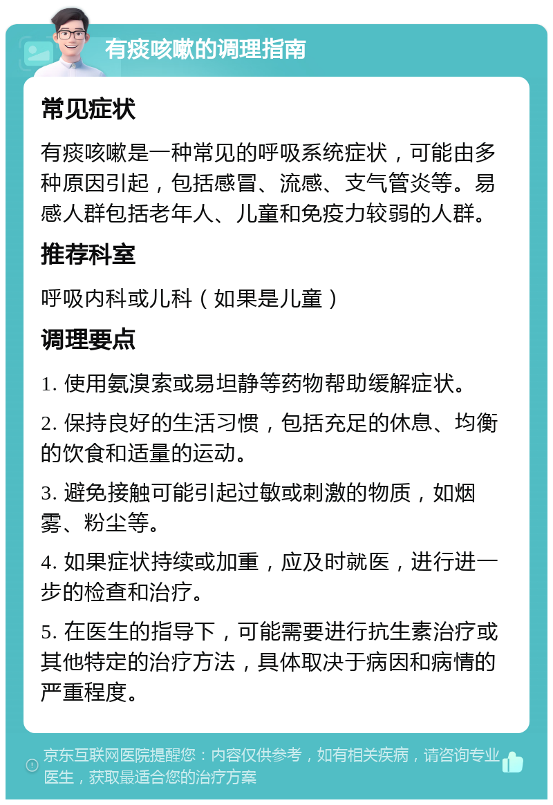 有痰咳嗽的调理指南 常见症状 有痰咳嗽是一种常见的呼吸系统症状，可能由多种原因引起，包括感冒、流感、支气管炎等。易感人群包括老年人、儿童和免疫力较弱的人群。 推荐科室 呼吸内科或儿科（如果是儿童） 调理要点 1. 使用氨溴索或易坦静等药物帮助缓解症状。 2. 保持良好的生活习惯，包括充足的休息、均衡的饮食和适量的运动。 3. 避免接触可能引起过敏或刺激的物质，如烟雾、粉尘等。 4. 如果症状持续或加重，应及时就医，进行进一步的检查和治疗。 5. 在医生的指导下，可能需要进行抗生素治疗或其他特定的治疗方法，具体取决于病因和病情的严重程度。