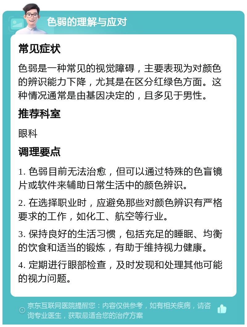 色弱的理解与应对 常见症状 色弱是一种常见的视觉障碍，主要表现为对颜色的辨识能力下降，尤其是在区分红绿色方面。这种情况通常是由基因决定的，且多见于男性。 推荐科室 眼科 调理要点 1. 色弱目前无法治愈，但可以通过特殊的色盲镜片或软件来辅助日常生活中的颜色辨识。 2. 在选择职业时，应避免那些对颜色辨识有严格要求的工作，如化工、航空等行业。 3. 保持良好的生活习惯，包括充足的睡眠、均衡的饮食和适当的锻炼，有助于维持视力健康。 4. 定期进行眼部检查，及时发现和处理其他可能的视力问题。