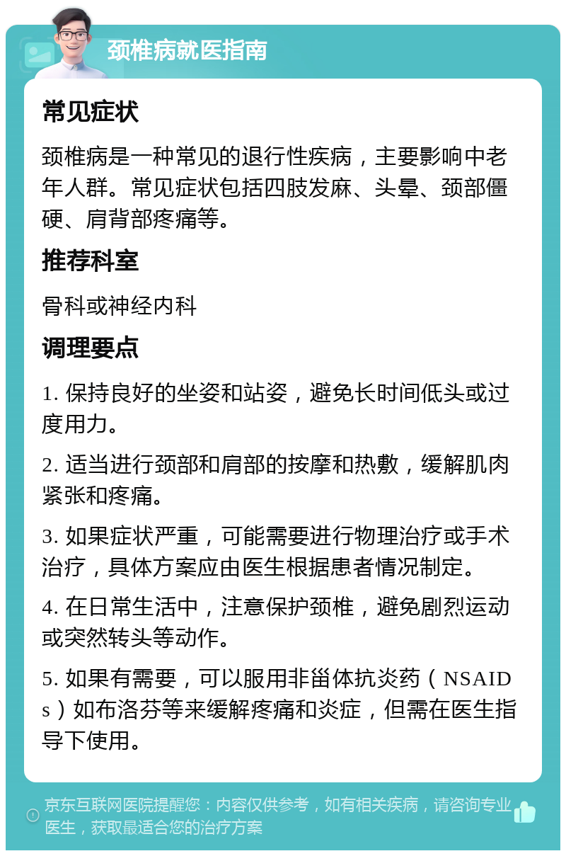 颈椎病就医指南 常见症状 颈椎病是一种常见的退行性疾病，主要影响中老年人群。常见症状包括四肢发麻、头晕、颈部僵硬、肩背部疼痛等。 推荐科室 骨科或神经内科 调理要点 1. 保持良好的坐姿和站姿，避免长时间低头或过度用力。 2. 适当进行颈部和肩部的按摩和热敷，缓解肌肉紧张和疼痛。 3. 如果症状严重，可能需要进行物理治疗或手术治疗，具体方案应由医生根据患者情况制定。 4. 在日常生活中，注意保护颈椎，避免剧烈运动或突然转头等动作。 5. 如果有需要，可以服用非甾体抗炎药（NSAIDs）如布洛芬等来缓解疼痛和炎症，但需在医生指导下使用。