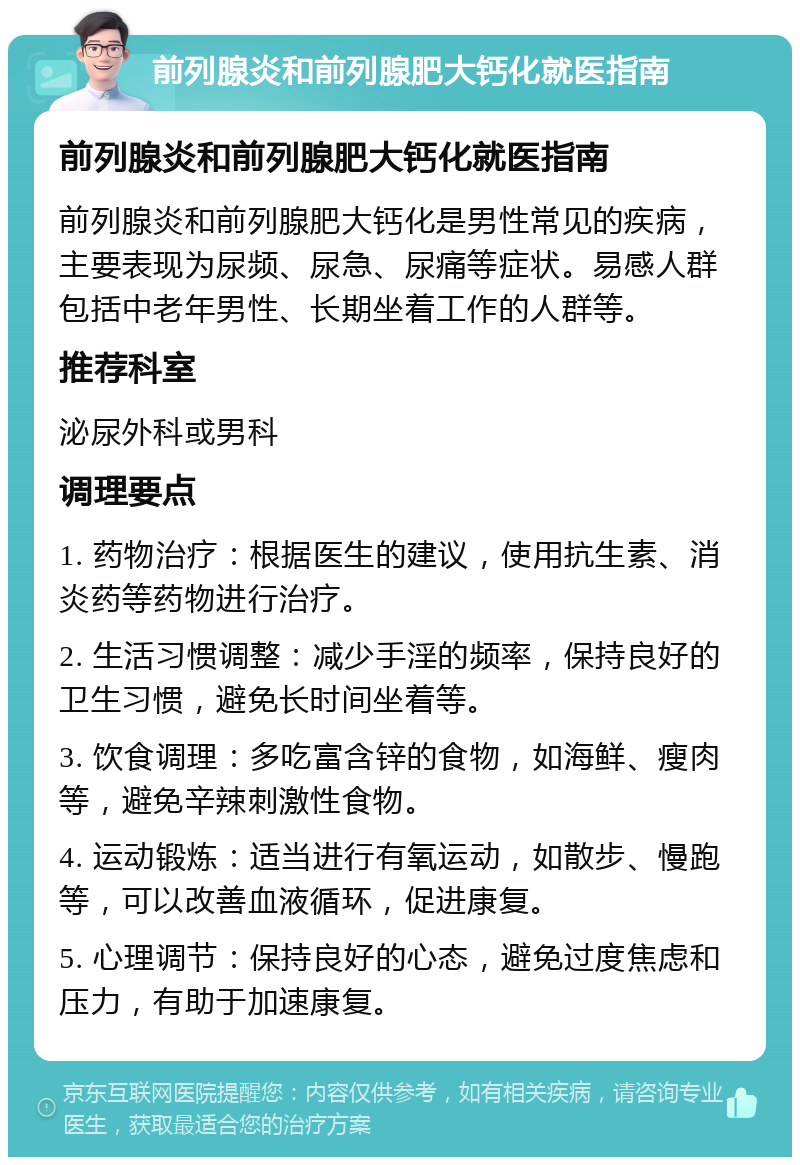 前列腺炎和前列腺肥大钙化就医指南 前列腺炎和前列腺肥大钙化就医指南 前列腺炎和前列腺肥大钙化是男性常见的疾病，主要表现为尿频、尿急、尿痛等症状。易感人群包括中老年男性、长期坐着工作的人群等。 推荐科室 泌尿外科或男科 调理要点 1. 药物治疗：根据医生的建议，使用抗生素、消炎药等药物进行治疗。 2. 生活习惯调整：减少手淫的频率，保持良好的卫生习惯，避免长时间坐着等。 3. 饮食调理：多吃富含锌的食物，如海鲜、瘦肉等，避免辛辣刺激性食物。 4. 运动锻炼：适当进行有氧运动，如散步、慢跑等，可以改善血液循环，促进康复。 5. 心理调节：保持良好的心态，避免过度焦虑和压力，有助于加速康复。