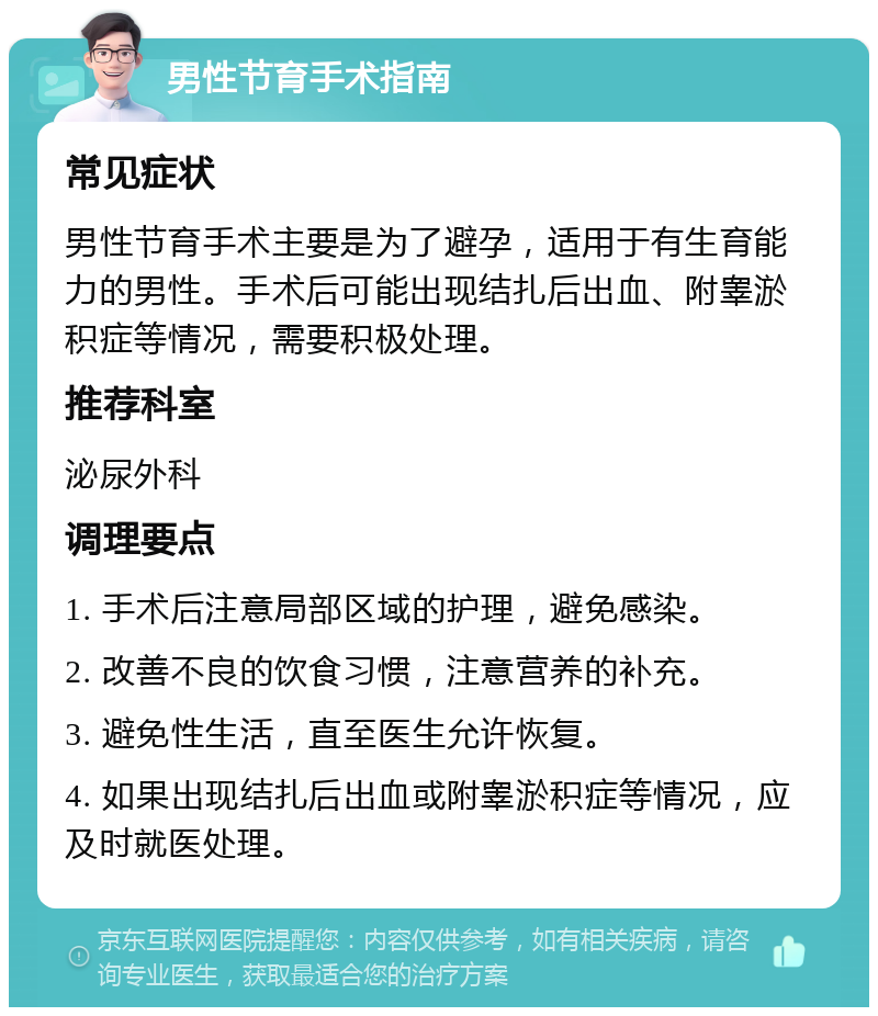 男性节育手术指南 常见症状 男性节育手术主要是为了避孕，适用于有生育能力的男性。手术后可能出现结扎后出血、附睾淤积症等情况，需要积极处理。 推荐科室 泌尿外科 调理要点 1. 手术后注意局部区域的护理，避免感染。 2. 改善不良的饮食习惯，注意营养的补充。 3. 避免性生活，直至医生允许恢复。 4. 如果出现结扎后出血或附睾淤积症等情况，应及时就医处理。