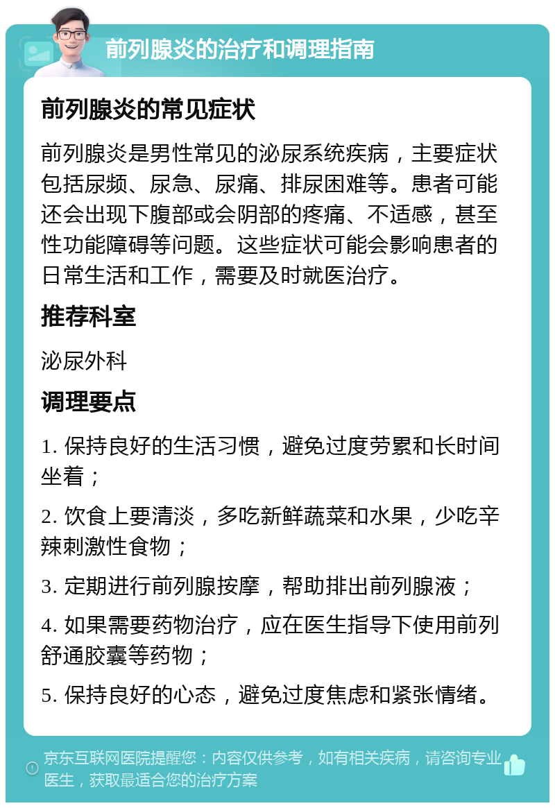 前列腺炎的治疗和调理指南 前列腺炎的常见症状 前列腺炎是男性常见的泌尿系统疾病，主要症状包括尿频、尿急、尿痛、排尿困难等。患者可能还会出现下腹部或会阴部的疼痛、不适感，甚至性功能障碍等问题。这些症状可能会影响患者的日常生活和工作，需要及时就医治疗。 推荐科室 泌尿外科 调理要点 1. 保持良好的生活习惯，避免过度劳累和长时间坐着； 2. 饮食上要清淡，多吃新鲜蔬菜和水果，少吃辛辣刺激性食物； 3. 定期进行前列腺按摩，帮助排出前列腺液； 4. 如果需要药物治疗，应在医生指导下使用前列舒通胶囊等药物； 5. 保持良好的心态，避免过度焦虑和紧张情绪。