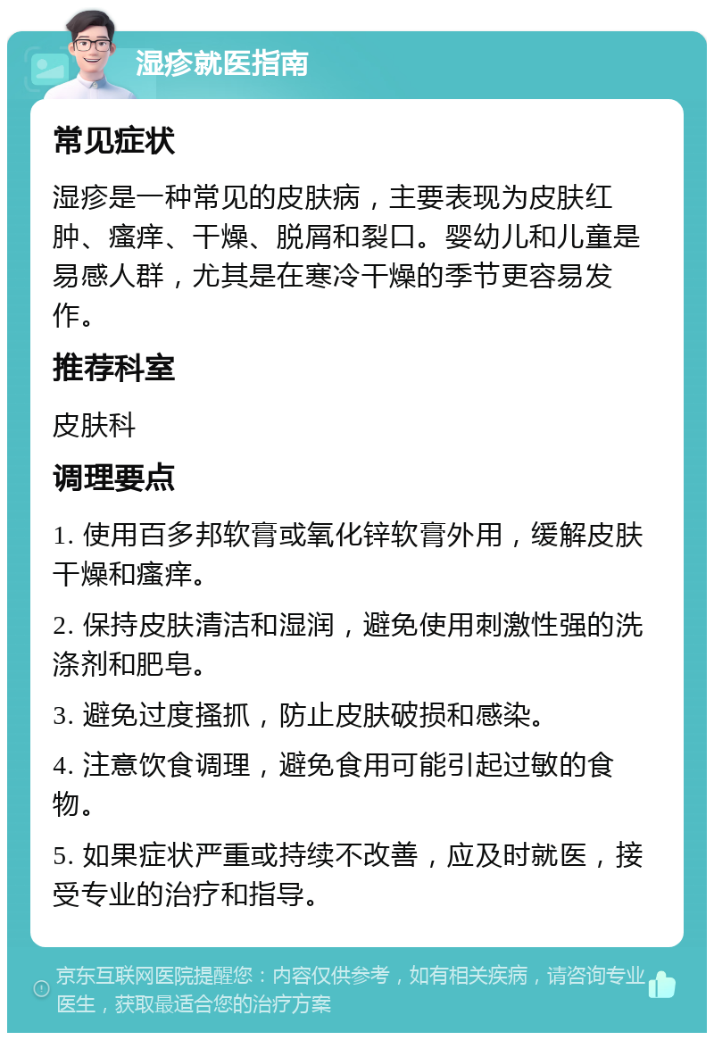 湿疹就医指南 常见症状 湿疹是一种常见的皮肤病，主要表现为皮肤红肿、瘙痒、干燥、脱屑和裂口。婴幼儿和儿童是易感人群，尤其是在寒冷干燥的季节更容易发作。 推荐科室 皮肤科 调理要点 1. 使用百多邦软膏或氧化锌软膏外用，缓解皮肤干燥和瘙痒。 2. 保持皮肤清洁和湿润，避免使用刺激性强的洗涤剂和肥皂。 3. 避免过度搔抓，防止皮肤破损和感染。 4. 注意饮食调理，避免食用可能引起过敏的食物。 5. 如果症状严重或持续不改善，应及时就医，接受专业的治疗和指导。