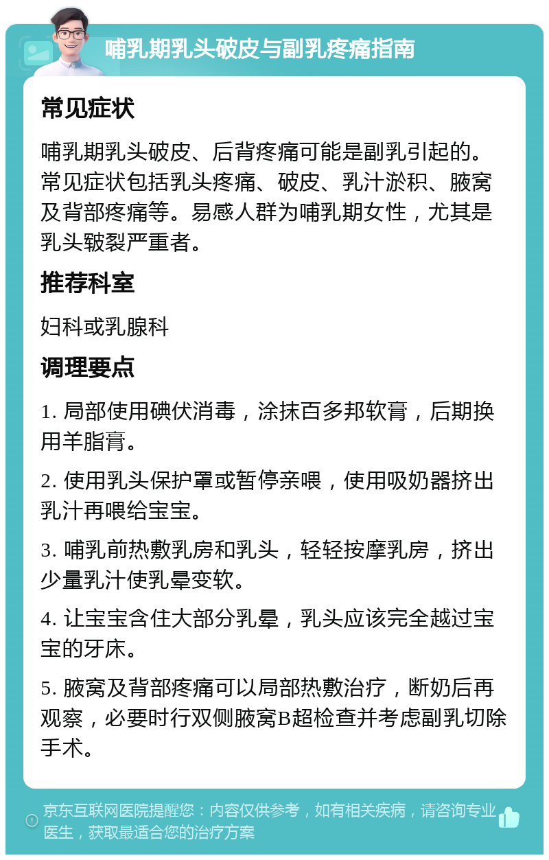 哺乳期乳头破皮与副乳疼痛指南 常见症状 哺乳期乳头破皮、后背疼痛可能是副乳引起的。常见症状包括乳头疼痛、破皮、乳汁淤积、腋窝及背部疼痛等。易感人群为哺乳期女性，尤其是乳头皲裂严重者。 推荐科室 妇科或乳腺科 调理要点 1. 局部使用碘伏消毒，涂抹百多邦软膏，后期换用羊脂膏。 2. 使用乳头保护罩或暂停亲喂，使用吸奶器挤出乳汁再喂给宝宝。 3. 哺乳前热敷乳房和乳头，轻轻按摩乳房，挤出少量乳汁使乳晕变软。 4. 让宝宝含住大部分乳晕，乳头应该完全越过宝宝的牙床。 5. 腋窝及背部疼痛可以局部热敷治疗，断奶后再观察，必要时行双侧腋窝B超检查并考虑副乳切除手术。