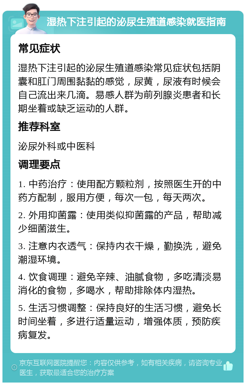 湿热下注引起的泌尿生殖道感染就医指南 常见症状 湿热下注引起的泌尿生殖道感染常见症状包括阴囊和肛门周围黏黏的感觉，尿黄，尿液有时候会自己流出来几滴。易感人群为前列腺炎患者和长期坐着或缺乏运动的人群。 推荐科室 泌尿外科或中医科 调理要点 1. 中药治疗：使用配方颗粒剂，按照医生开的中药方配制，服用方便，每次一包，每天两次。 2. 外用抑菌露：使用类似抑菌露的产品，帮助减少细菌滋生。 3. 注意内衣透气：保持内衣干燥，勤换洗，避免潮湿环境。 4. 饮食调理：避免辛辣、油腻食物，多吃清淡易消化的食物，多喝水，帮助排除体内湿热。 5. 生活习惯调整：保持良好的生活习惯，避免长时间坐着，多进行适量运动，增强体质，预防疾病复发。