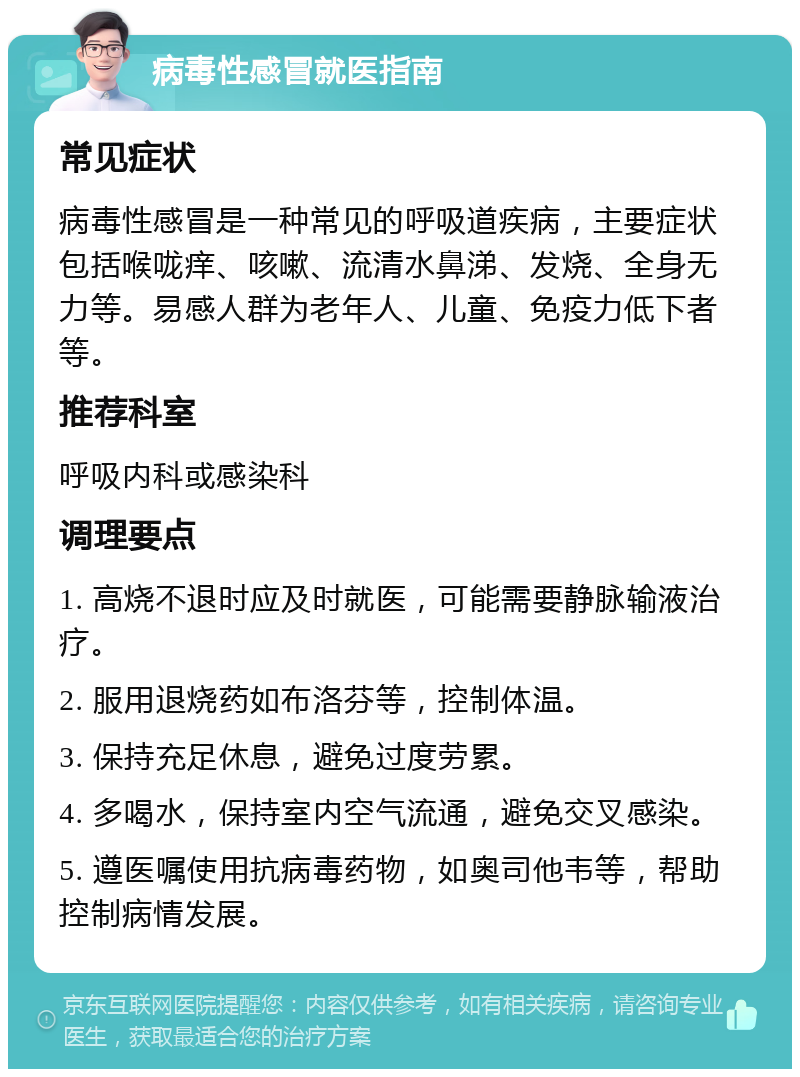 病毒性感冒就医指南 常见症状 病毒性感冒是一种常见的呼吸道疾病，主要症状包括喉咙痒、咳嗽、流清水鼻涕、发烧、全身无力等。易感人群为老年人、儿童、免疫力低下者等。 推荐科室 呼吸内科或感染科 调理要点 1. 高烧不退时应及时就医，可能需要静脉输液治疗。 2. 服用退烧药如布洛芬等，控制体温。 3. 保持充足休息，避免过度劳累。 4. 多喝水，保持室内空气流通，避免交叉感染。 5. 遵医嘱使用抗病毒药物，如奥司他韦等，帮助控制病情发展。