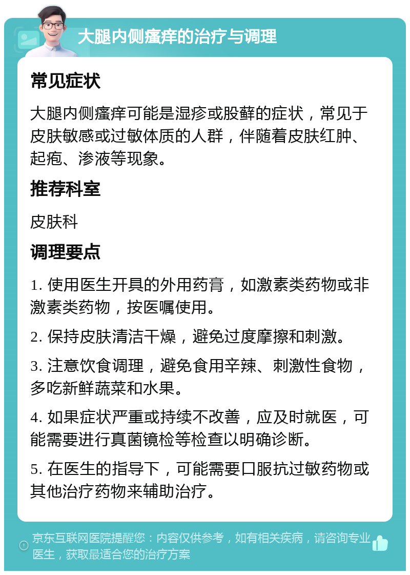 大腿内侧瘙痒的治疗与调理 常见症状 大腿内侧瘙痒可能是湿疹或股藓的症状，常见于皮肤敏感或过敏体质的人群，伴随着皮肤红肿、起疱、渗液等现象。 推荐科室 皮肤科 调理要点 1. 使用医生开具的外用药膏，如激素类药物或非激素类药物，按医嘱使用。 2. 保持皮肤清洁干燥，避免过度摩擦和刺激。 3. 注意饮食调理，避免食用辛辣、刺激性食物，多吃新鲜蔬菜和水果。 4. 如果症状严重或持续不改善，应及时就医，可能需要进行真菌镜检等检查以明确诊断。 5. 在医生的指导下，可能需要口服抗过敏药物或其他治疗药物来辅助治疗。