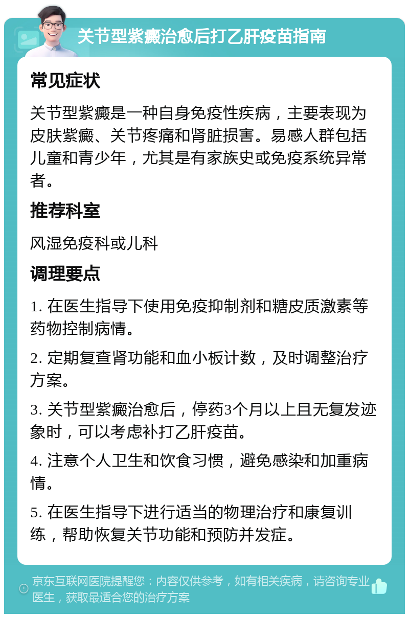 关节型紫癜治愈后打乙肝疫苗指南 常见症状 关节型紫癜是一种自身免疫性疾病，主要表现为皮肤紫癜、关节疼痛和肾脏损害。易感人群包括儿童和青少年，尤其是有家族史或免疫系统异常者。 推荐科室 风湿免疫科或儿科 调理要点 1. 在医生指导下使用免疫抑制剂和糖皮质激素等药物控制病情。 2. 定期复查肾功能和血小板计数，及时调整治疗方案。 3. 关节型紫癜治愈后，停药3个月以上且无复发迹象时，可以考虑补打乙肝疫苗。 4. 注意个人卫生和饮食习惯，避免感染和加重病情。 5. 在医生指导下进行适当的物理治疗和康复训练，帮助恢复关节功能和预防并发症。