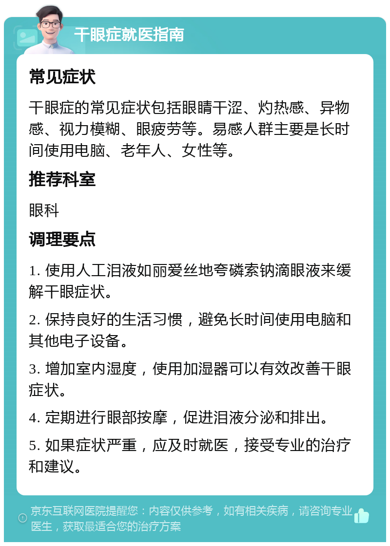 干眼症就医指南 常见症状 干眼症的常见症状包括眼睛干涩、灼热感、异物感、视力模糊、眼疲劳等。易感人群主要是长时间使用电脑、老年人、女性等。 推荐科室 眼科 调理要点 1. 使用人工泪液如丽爱丝地夸磷索钠滴眼液来缓解干眼症状。 2. 保持良好的生活习惯，避免长时间使用电脑和其他电子设备。 3. 增加室内湿度，使用加湿器可以有效改善干眼症状。 4. 定期进行眼部按摩，促进泪液分泌和排出。 5. 如果症状严重，应及时就医，接受专业的治疗和建议。