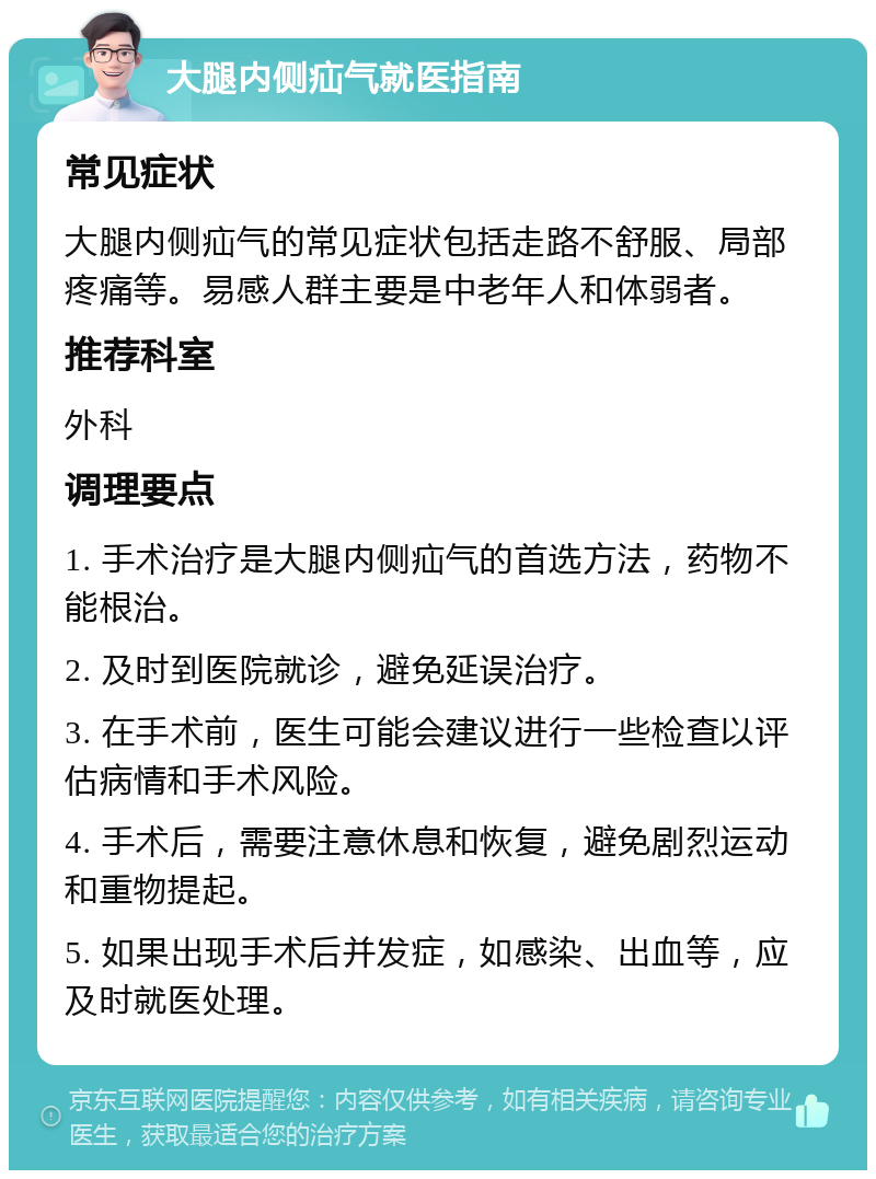 大腿内侧疝气就医指南 常见症状 大腿内侧疝气的常见症状包括走路不舒服、局部疼痛等。易感人群主要是中老年人和体弱者。 推荐科室 外科 调理要点 1. 手术治疗是大腿内侧疝气的首选方法，药物不能根治。 2. 及时到医院就诊，避免延误治疗。 3. 在手术前，医生可能会建议进行一些检查以评估病情和手术风险。 4. 手术后，需要注意休息和恢复，避免剧烈运动和重物提起。 5. 如果出现手术后并发症，如感染、出血等，应及时就医处理。