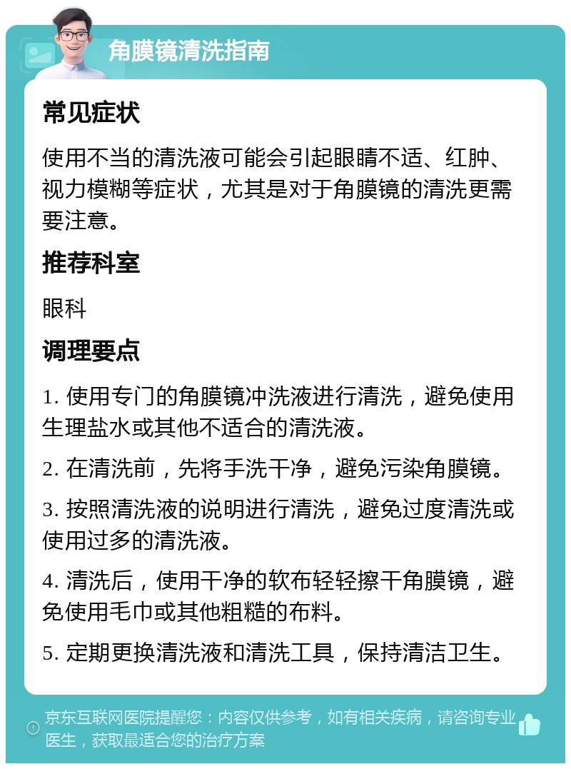 角膜镜清洗指南 常见症状 使用不当的清洗液可能会引起眼睛不适、红肿、视力模糊等症状，尤其是对于角膜镜的清洗更需要注意。 推荐科室 眼科 调理要点 1. 使用专门的角膜镜冲洗液进行清洗，避免使用生理盐水或其他不适合的清洗液。 2. 在清洗前，先将手洗干净，避免污染角膜镜。 3. 按照清洗液的说明进行清洗，避免过度清洗或使用过多的清洗液。 4. 清洗后，使用干净的软布轻轻擦干角膜镜，避免使用毛巾或其他粗糙的布料。 5. 定期更换清洗液和清洗工具，保持清洁卫生。